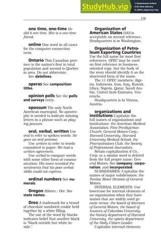 179
one time, one-time He
did it one time. She is a one-time
friend.
online One word in all cases
for the computer connection
term.
Ontario This Canadian prov-
ince is the nation’s first in total
population and second to Quebec
in area. Do not abbreviate.
See datelines.
operas See composition
titles.
opinion polls See the polls
and surveys entry.
opossum The only North
American marsupial. No apostro-
phe is needed to indicate missing
letters in a phrase such as play-
ing possum.
oral, verbal, written Use
oral to refer to spoken words: He
gave an oral promise.
Use written to refer to words
committed to paper: We had a
written agreement.
Use verbal to compare words
with some other form of commu-
nication: His tears revealed the
sentiments that his poor verbal
skills could not express.
ordinal numbers See nu-
merals.
Oregon Abbrev.: Ore. See
state names.
Oreo A trademark for a brand
of chocolate sandwich cookie held
together by a white filling.
The use of the word by blacks
indicates belief that another black
is “black outside but white in-
side.”
Organization of
American States OAS is
acceptable on second reference.
Headquarters is in Washington.
Organization of Petro-
leum Exporting Countries
Use the full name for most first
references. OPEC may be used
on first reference in business-
oriented copy, but the body of
the story should identify it as the
shortened form of the name.
The 11 OPEC members: Alge-
ria, Indonesia, Iran, Iraq, Kuwait,
Libya, Nigeria, Qatar, Saudi Ara-
bia, United Arab Emirates, Ven-
ezuela.
Headquarters is in Vienna,
Austria.
organizations and
institutions Capitalize the
full names of organizations and
institutions: the American Medical
Association; First Presbyterian
Church; General Motors Corp.;
Harvard University, Harvard
University Medical School; the
Procrastinators Club; the Society
of Professional Journalists.
Retain capitalization if Co.,
Corp. or a similar word is deleted
from the full proper name: Gen-
eral Motors. See company; corpo-
ration; and incorporated.
SUBSIDIARIES: Capitalize the
names of major subdivisions: the
Pontiac Motor Division of General
Motors.
INTERNAL ELEMENTS: Use
lowercase for internal elements of
an organization when they have
names that are widely used ge-
neric terms: the board of directors
of General Motors, the board of
trustees of Columbia University,
the history department of Harvard
University, the sports department
of the Daily Citizen-Leader.
Capitalize internal elements
 