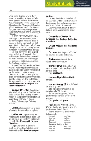 180
of an organization when they
have names that are not widely
used generic terms: the General
Assembly of the World Council of
Churches, the House of Delegates
of the American Medical Associa-
tion, the House of Bishops and
House of Deputies of the Episcopal
Church.
FLIP-FLOPPED NAMES: Re-
tain capital letters when com-
monly accepted practice flops a
name to delete the word of: Col-
lege of the Holy Cross, Holy Cross
College; Harvard School of Dental
Medicine, Harvard Dental School.
Do not, however, flop formal
names that are known to the
public with the word of: Massa-
chusetts Institute of Technology,
for example, not Massachusetts
Technology Institute.
ABBREVIATIONS AND ACRO-
NYMS: Some organizations and
institutions are widely recognized
by their abbreviations: Alcoa,
GOP, NAACP, NATO. For guide-
lines on when such abbreviations
may be used, see the individual
listings and the entries under ab-
breviations and acronyms and
second reference.
Orient, Oriental Capitalize
when referring to the Far East na-
tions of Asia and nearby islands.
Asian is the preferred term for an
inhabitant of these regions.
Also: Oriental rug, Oriental
cuisine.
Orlon A trademark for a form
of acrylic fiber similar to nylon.
orthodox Capitalize when
referring to membership in or the
activities of an Eastern Orthodox
church. See Eastern Orthodox
Churches.
Capitalize also in phrases
such as Orthodox Judaism or Or-
thodox Jew. See Jewish congre-
gations.
Do not describe a member of
an Eastern Orthodox church as a
Protestant. Use a phrase such as
Orthodox Christian instead.
Lowercase orthodox in nonre-
ligious uses: an orthodox proce-
dure.
Orthodox Church in
America See Eastern Orthodox
churches.
Oscar, Oscars See Academy
Awards.
Ottawa The capital of Cana-
da stands alone in datelines.
Ouija A trademark for a
board used in seances.
ounce (dry) Units of dry vol-
ume are not customarily carried
to this level.
See pint (dry).
ounce (liquid) See fluid
ounce.
ounce (weight) It is defined
as 437.5 grains.
The metric equivalent is ap-
proximately 28 grams.
To convert to grams, multi-
ply by 28 (5 ounces x 28 = 140
grams).
See grain and gram.
-out Follow Webster’s New
World. Hyphenate nouns and ad-
jectives not listed there.
Some frequently used words
(all nouns):
cop-out hide-out
fade-out pullout
fallout walkout
flameout washout
Two words for verbs:
fade out walk out
hide out wash out
pull out
 