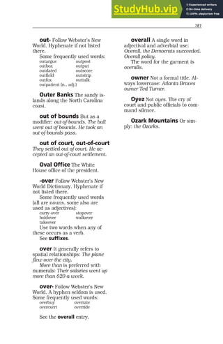 181
out- Follow Webster’s New
World. Hyphenate if not listed
there.
Some frequently used words:
outargue outpost
outbox output
outdated outscore
outfield outstrip
outfox outtalk
outpatient (n., adj.)
Outer Banks The sandy is-
lands along the North Carolina
coast.
out of bounds But as a
modifier: out-of-bounds. The ball
went out of bounds. He took an
out-of-bounds pass.
out of court, out-of-court
They settled out of court. He ac-
cepted an out-of-court settlement.
Oval Office The White
House office of the president.
-over Follow Webster’s New
World Dictionary. Hyphenate if
not listed there.
Some frequently used words
(all are nouns, some also are
used as adjectives):
carry-over stopover
holdover walkover
takeover
Use two words when any of
these occurs as a verb.
See suffixes.
over It generally refers to
spatial relationships: The plane
flew over the city.
More than is preferred with
numerals: Their salaries went up
more than $20 a week.
over- Follow Webster’s New
World. A hyphen seldom is used.
Some frequently used words:
overbuy overrate
overexert override
See the overall entry.
overall A single word in
adjectival and adverbial use:
Overall, the Democrats succeeded.
Overall policy.
The word for the garment is
overalls.
owner Not a formal title. Al-
ways lowercase: Atlanta Braves
owner Ted Turner.
Oyez Not oyes. The cry of
court and public officials to com-
mand silence.
Ozark Mountains Or sim-
ply: the Ozarks.
 