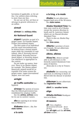11
breviation if applicable, or the air-
line. Use airlines when referring
to more than one line.
Do not use air line, air lines or
airways in generic references to
an airline.
airmail
airman See military titles.
Air National Guard
airport Capitalize as part of a
proper name: La Guardia Airport,
O’Hare International Airport.
The first name of an individual
and the word international may
be deleted from a formal airport
name while the remainder is capi-
talized: John F. Kennedy Interna-
tional Airport, Kennedy Interna-
tional Airport, or Kennedy Airport.
Use whichever is appropriate in
the context.
Do not make up names, how-
ever. There is no Boston Airport,
for example. The Boston airport
(lowercase airport) would be ac-
ceptable if for some reason the
proper name, Logan International
Airport, were not used.
airtight
air traffic controller (no
hyphen)
airways The system of routes
that the federal government has
established for airplane traffic.
See the airline, airlines entry
for its use in carriers’ names.
aka (no spacing is an excep-
tion to Webster’s)
Alabama Abbrev.: Ala. See
state names.
a la carte
a la king, a la mode
Alaska Do not abbreviate.
Largest land area of the 50 states.
See state names.
Alaska Standard Time The
time zone used in all of Alaska,
except the western Aleutian Is-
lands and St. Lawrence Island,
which are on Hawaii-Aleutian
Standard Time.
There is also an Alaska Day-
light Time.
See time zones.
Alberta A province of west-
ern Canada. Do not abbreviate.
See datelines.
albino, albinos
Alcoa Inc. Alcoa is accept-
able in all references to the
formerly named Aluminum Com-
pany of America.
Alcoa also is a city in Tennes-
see.
alcoholic Use recovering, not
reformed, in referring to those af-
flicted with the disease of alcohol-
ism.
alderman Do not abbreviate.
See legislative titles.
alert See weather terms.
align
Alitalia Airlines Headquar-
ters is in Rome.
Al-Jazeera
all- Use a hyphen:
all-around (not all-round) all-out
all-clear all-star
See all right and the all time,
all-time entries.
 