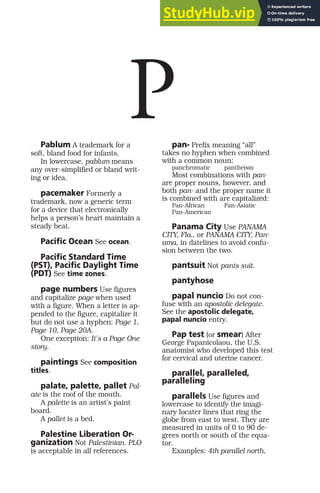 Pablum A trademark for a
soft, bland food for infants.
In lowercase, pablum means
any over-simplified or bland writ-
ing or idea.
pacemaker Formerly a
trademark, now a generic term
for a device that electronically
helps a person’s heart maintain a
steady beat.
Pacific Ocean See ocean.
Pacific Standard Time
(PST), Pacific Daylight Time
(PDT) See time zones.
page numbers Use figures
and capitalize page when used
with a figure. When a letter is ap-
pended to the figure, capitalize it
but do not use a hyphen: Page 1,
Page 10, Page 20A.
One exception: It’s a Page One
story.
paintings See composition
titles.
palate, palette, pallet Pal-
ate is the roof of the mouth.
A palette is an artist’s paint
board.
A pallet is a bed.
Palestine Liberation Or-
ganization Not Palestinian. PLO
is acceptable in all references.
pan- Prefix meaning “all”
takes no hyphen when combined
with a common noun:
panchromatic pantheism
Most combinations with pan-
are proper nouns, however, and
both pan- and the proper name it
is combined with are capitalized:
Pan-African Pan-Asiatic
Pan-American
Panama City Use PANAMA
CITY, Fla., or PANAMA CITY, Pan-
ama, in datelines to avoid confu-
sion between the two.
pantsuit Not pants suit.
pantyhose
papal nuncio Do not con-
fuse with an apostolic delegate.
See the apostolic delegate,
papal nuncio entry.
Pap test (or smear) After
George Papanicolaou, the U.S.
anatomist who developed this test
for cervical and uterine cancer.
parallel, paralleled,
paralleling
parallels Use figures and
lowercase to identify the imagi-
nary locater lines that ring the
globe from east to west. They are
measured in units of 0 to 90 de-
grees north or south of the equa-
tor.
Examples: 4th parallel north,
P
 