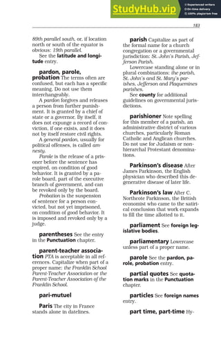 183
89th parallel south, or, if location
north or south of the equator is
obvious: 19th parallel.
See the latitude and longi-
tude entry.
pardon, parole,
probation The terms often are
confused, but each has a specific
meaning. Do not use them
interchangeably.
A pardon forgives and releases
a person from further punish-
ment. It is granted by a chief of
state or a governor. By itself, it
does not expunge a record of con-
viction, if one exists, and it does
not by itself restore civil rights.
A general pardon, usually for
political offenses, is called am-
nesty.
Parole is the release of a pris-
oner before the sentence has
expired, on condition of good
behavior. It is granted by a pa-
role board, part of the executive
branch of government, and can
be revoked only by the board.
Probation is the suspension
of sentence for a person con-
victed, but not yet imprisoned,
on condition of good behavior. It
is imposed and revoked only by a
judge.
parentheses See the entry
in the Punctuation chapter.
parent-teacher associa-
tion PTA is acceptable in all ref-
erences. Capitalize when part of a
proper name: the Franklin School
Parent-Teacher Association or the
Parent-Teacher Association of the
Franklin School.
pari-mutuel
Paris The city in France
stands alone in datelines.
parish Capitalize as part of
the formal name for a church
congregation or a governmental
jurisdiction: St. John’s Parish, Jef-
ferson Parish.
Lowercase standing alone or in
plural combinations: the parish,
St. John’s and St. Mary’s par-
ishes, Jefferson and Plaquemines
parishes.
See county for additional
guidelines on governmental juris-
dictions.
parishioner Note spelling
for this member of a parish, an
administrative district of various
churches, particularly Roman
Catholic and Anglican churches.
Do not use for Judaism or non-
hierarchal Protestant denomina-
tions.
Parkinson’s disease After
James Parkinson, the English
physician who described this de-
generative disease of later life.
Parkinson’s law After C.
Northcote Parkinson, the British
economist who came to the satiri-
cal conclusion that work expands
to fill the time allotted to it.
parliament See foreign leg-
islative bodies.
parliamentary Lowercase
unless part of a proper name.
parole See the pardon, pa-
role, probation entry.
partial quotes See quota-
tion marks in the Punctuation
chapter.
particles See foreign names
entry.
part time, part-time Hy-
 