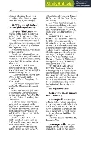 184
phenate when used as a com-
pound modifier: She works part
time. She has a part-time job.
party See the political par-
ties and philosophies entry.
party affiliation Let rel-
evance be the guide in determin-
ing whether to include a political
figure’s party affiliation in a story.
Party affiliation is pointless in
some stories, such as an account
of a governor accepting a button
from a poster child.
It will occur naturally in many
political stories.
For stories between these ex-
tremes, include party affiliation if
readers need it for understanding
or are likely to be curious about
what it is.
GENERAL FORMS: When
party designation is given, use
any of these approaches as logical
in constructing a story:
—Democratic Sen. Hubert Hum-
phrey of Minnesota said...
—Sen. Hubert Humphrey, D-
Minn., said...
—Sen. Hubert Humphrey also
spoke. The Minnesota Democrat
said...
—Rep. Morris Udall of Arizona
is seeking the Democratic presi-
dential nomination. Not: Rep. Mor-
ris Udall, D-Ariz., is seeking the
Democratic...
In stories about party meet-
ings, such as a report on the
Republican National Convention,
no specific reference to party af-
filiation is necessary unless an
individual is not a member of the
party in question.
SHORT-FORM PUNCTUA-
TION: Set short forms such as
D-Minn. off from a name by com-
mas, as illustrated above.
Use the abbreviations listed
in the entries for each state. (No
abbreviations for Alaska, Hawaii,
Idaho, Iowa, Maine, Ohio, Texas
and Utah.)
Use R- for Republicans, D- for
Democrats, and three-letter com-
binations for other affiliations:
Sen. James Buckley, R-Con-N.Y.,
spoke with Sen. Harry Byrd, D-
Ind-Va.
FORM FOR U.S. HOUSE
MEMBERS: The normal practice
for U.S. House members is to
identify them by party and state.
In contexts where state affiliation
is clear and home city is relevant,
such as a state election roundup,
identify representatives by party
and city: U.S. Reps. Thomas P.
O’Neill Jr., D-Cambridge, and
Margaret Heckler, R-Wellesley. If
this option is used, be consistent
throughout the story.
FORM FOR STATE LEGIS-
LATORS: Short-form listings
showing party and home city are
appropriate in state wire stories.
For trunk wire stories, the normal
practice is to say that the individ-
ual is a Republican or Democrat.
Use a short-form listing only if
the legislator’s home city is rel-
evant.
See legislative titles.
pass See the adopt, approve,
enact, pass entry.
passenger lists When pro-
viding a list of victims in a disas-
ter, arrange names alphabetically
according to last name, include
street addresses if available, and
use a paragraph for each name:
Jones, Joseph, 260 Town St.,
Sample, N.Y.
Williams, Susan, 780 Main St.,
Example, N.J.
passenger mile One pas-
senger carried one mile, or its
equivalent, such as two passen-
 