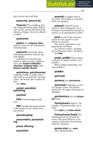 185
gers carried one-half mile.
passer-by, passers-by
Passover The weeklong Jew-
ish commemoration of the deliver-
ance of the ancient Hebrews from
slavery in Egypt. Occurs in March
or April.
pasteurize
pastor See religious titles
and the entry for the individual’s
denomination.
patriarch Lowercase when
describing someone of great age
and dignity.
Capitalize as a formal title
before a name in some religious
uses. See Eastern Orthodox
churches; religious titles; and
Roman Catholic Church.
patrolman, patrolwoman
Capitalize before a name only if
the word is a formal title. In some
cities, the formal title is police of-
ficer.
See titles.
patrol, patrolled,
patrolling
payload
PDA Personal digital assis-
tant.
PDF Portable document format,
a file format for the Adobe Acro-
bat Reader.
peacekeeping
peacemaker, peacemak-
ing
peace offering
peacetime
peacock It applies only to
the male. The female is a peahen.
Both are peafowl.
peasant Avoid the term,
which is often derogatory, in re-
ferring to farm laborers (except in
quotes or an organization name).
peck A unit of dry measure
equal to 8 dry quarts or one-
fourth of a bushel.
The metric equivalent is ap-
proximately 8.8 liters.
To convert to liters, multiply
by 8.8 (5 pecks x 8.8 = 44 liters).
See liter.
pedal, peddle When riding
a bicycle or similar vehicle, you
pedal it.
When selling something, you
may peddle it.
peddler
pell-mell
penance See sacraments.
peninsula Capitalize as part
of a proper name: the Florida
Peninsula, the Upper Peninsula of
Michigan.
penitentiary See the prison,
jail entry.
Pennsylvania Abbrev.: Pa.
Legally a commonwealth, not a
state.
See state and state names.
Pennsylvania Dutch The
individuals are of German de-
scent. The word Dutch is a cor-
ruption of Deutsch, the German
word for “German.”
penny-wise See -wise.
Also: pound-foolish.
 
