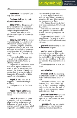 186
Pentecost The seventh Sun-
day after Easter.
Pentecostalism See reli-
gious movements.
people’s Use this possessive
form when the word occurs in
the formal name of a nation: the
People’s Republic of China.
Use this form also in such
phrases as the people’s desire for
freedom.
people, persons Use person
when speaking of an individual:
One person waited for the bus.
The word people is preferred
to persons in all plural uses. For
example: Thousands of people at-
tended the fair. What will people
say? There were 17 people in the
room.
Persons should be used only
when it is in a direct quote or
part of a title as in Bureau of
Missing Persons.
People also is a collective noun
that takes a plural verb when
used to refer to a single race or
nation: The American people are
united. In this sense, the plural
is peoples: The peoples of Africa
speak many languages.
PepsiCo Inc. Note the in-
capped C. Formerly the Pepsi-
Cola Co.
Headquarters is in Purchase,
N.Y.
Pepsi, Pepsi-Cola Trade-
marks for a brand of cola soft
drink.
percent One word. It takes
a singular verb when standing
alone or when a singular word
follows an of construction: The
teacher said 60 percent was a fail-
ing grade. He said 50 percent of
the membership was there.
It takes a plural verb when
a plural word follows an of con-
struction: He said 50 percent of
the members were there.
Use figures: 1 percent, 2.5 per-
cent (use decimals, not fractions),
10 percent.
For amounts less than 1 per-
cent, precede the decimal with
a zero: The cost of living rose 0.6
percent.
Repeat percent with each indi-
vidual figure: He said 10 percent
to 30 percent of the electorate may
not vote.
periods See the entry in the
Punctuation chapter.
perk A shortened form of
perquisite, often used by legisla-
tors to describe fringe benefits. In
the state of New York, legislators
also use the word lulu to describe
the benefits they receive in lieu of
pay.
When either word is used, de-
fine it.
permissible
Persian Gulf Use this long-
established name for the body of
water off the southern coast of
Iran.
Some Arab nations call it the
Arabian Gulf. Use Arabian Gulf
only in direct quotations and ex-
plain in the text that the body of
water is more commonly known
as the Persian Gulf.
personifications Capitalize
them: Grim Reaper, John Bar-
leycorn, Mother Nature, Old Man
Winter, Sol, etc.
-persons Do not use coined
words such as chairperson or
spokesperson in regular text.
 