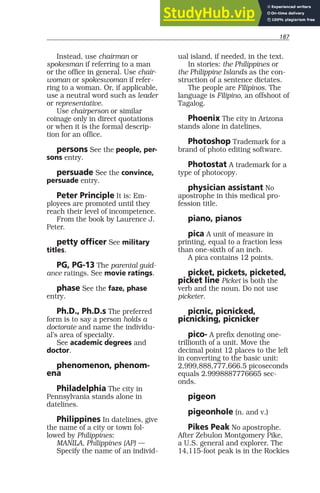 187
Instead, use chairman or
spokesman if referring to a man
or the office in general. Use chair-
woman or spokeswoman if refer-
ring to a woman. Or, if applicable,
use a neutral word such as leader
or representative.
Use chairperson or similar
coinage only in direct quotations
or when it is the formal descrip-
tion for an office.
persons See the people, per-
sons entry.
persuade See the convince,
persuade entry.
Peter Principle It is: Em-
ployees are promoted until they
reach their level of incompetence.
From the book by Laurence J.
Peter.
petty officer See military
titles.
PG, PG-13 The parental guid-
ance ratings. See movie ratings.
phase See the faze, phase
entry.
Ph.D., Ph.D.s The preferred
form is to say a person holds a
doctorate and name the individu-
al’s area of specialty.
See academic degrees and
doctor.
phenomenon, phenom-
ena
Philadelphia The city in
Pennsylvania stands alone in
datelines.
Philippines In datelines, give
the name of a city or town fol-
lowed by Philippines:
MANILA, Philippines (AP) —
Specify the name of an individ-
ual island, if needed, in the text.
In stories: the Philippines or
the Philippine Islands as the con-
struction of a sentence dictates.
The people are Filipinos. The
language is Filipino, an offshoot of
Tagalog.
Phoenix The city in Arizona
stands alone in datelines.
Photoshop Trademark for a
brand of photo editing software.
Photostat A trademark for a
type of photocopy.
physician assistant No
apostrophe in this medical pro-
fession title.
piano, pianos
pica A unit of measure in
printing, equal to a fraction less
than one-sixth of an inch.
A pica contains 12 points.
picket, pickets, picketed,
picket line Picket is both the
verb and the noun. Do not use
picketer.
picnic, picnicked,
picnicking, picnicker
pico- A prefix denoting one-
trillionth of a unit. Move the
decimal point 12 places to the left
in converting to the basic unit:
2,999,888,777,666.5 picoseconds
equals 2.9998887776665 sec-
onds.
pigeon
pigeonhole (n. and v.)
Pikes Peak No apostrophe.
After Zebulon Montgomery Pike,
a U.S. general and explorer. The
14,115-foot peak is in the Rockies
 