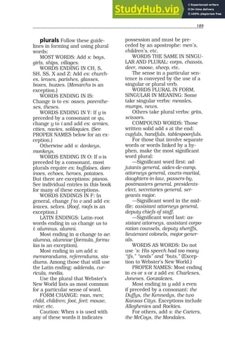 189
plurals Follow these guide-
lines in forming and using plural
words:
MOST WORDS: Add s: boys,
girls, ships, villages.
WORDS ENDING IN CH, S,
SH, SS, X and Z: Add es: church-
es, lenses, parishes, glasses,
boxes, buzzes. (Monarchs is an
exception.)
WORDS ENDING IN IS:
Change is to es: oases, parenthe-
ses, theses.
WORDS ENDING IN Y: If y is
preceded by a consonant or qu,
change y to i and add es: armies,
cities, navies, soliloquies. (See
PROPER NAMES below for an ex-
ception.)
Otherwise add s: donkeys,
monkeys.
WORDS ENDING IN O: If o is
preceded by a consonant, most
plurals require es: buffaloes, dom-
inoes, echoes, heroes, potatoes.
But there are exceptions: pianos.
See individual entries in this book
for many of these exceptions.
WORDS ENDINGS IN F: In
general, change f to v and add es:
leaves, selves. (Roof, roofs is an
exception.)
LATIN ENDINGS: Latin-root
words ending in us change us to
i: alumnus, alumni.
Most ending in a change to ae:
alumna, alumnae (formula, formu-
las is an exception).
Most ending in um add s:
memorandums, referendums, sta-
diums. Among those that still use
the Latin ending: addenda, cur-
ricula, media.
Use the plural that Webster’s
New World lists as most common
for a particular sense of word.
FORM CHANGE: man, men;
child, children; foot, feet; mouse,
mice; etc.
Caution: When s is used with
any of these words it indicates
possession and must be pre-
ceded by an apostrophe: men’s,
children’s, etc.
WORDS THE SAME IN SINGU-
LAR AND PLURAL: corps, chassis,
deer, moose, sheep, etc.
The sense in a particular sen-
tence is conveyed by the use of a
singular or plural verb.
WORDS PLURAL IN FORM,
SINGULAR IN MEANING: Some
take singular verbs: measles,
mumps, news.
Others take plural verbs: grits,
scissors.
COMPOUND WORDS: Those
written solid add s at the end:
cupfuls, handfuls, tablespoonfuls.
For those that involve separate
words or words linked by a hy-
phen, make the most significant
word plural:
—Significant word first: ad-
jutants general, aides-de-camp,
attorneys general, courts-martial,
daughters-in-law, passers-by,
postmasters general, presidents-
elect, secretaries general, ser-
geants major.
—Significant word in the mid-
dle: assistant attorneys general,
deputy chiefs of staff.
—Significant word last: as-
sistant attorneys, assistant corpo-
ration counsels, deputy sheriffs,
lieutenant colonels, major gener-
als.
WORDS AS WORDS: Do not
use ’s: His speech had too many
“ifs,” “ands” and “buts.” (Excep-
tion to Webster’s New World.)
PROPER NAMES: Most ending
in es or s or z add es: Charleses,
Joneses, Gonzalezes.
Most ending in y add s even
if preceded by a consonant: the
Duffys, the Kennedys, the two
Kansas Citys. Exceptions include
Alleghenies and Rockies.
For others, add s: the Carters,
the McCoys, the Mondales.
 