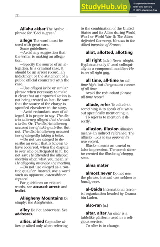 12
Allahu akbar The Arabic
phrase for “God is great.”
allege The word must be
used with great care.
Some guidelines:
—Avoid any suggestion that
the writer is making an allega-
tion.
—Specify the source of an al-
legation. In a criminal case, it
should be an arrest record, an
indictment or the statement of a
public official connected with the
case.
—Use alleged bribe or similar
phrase when necessary to make
it clear that an unproved action is
not being treated as fact. Be sure
that the source of the charge is
specified elsewhere in the story.
—Avoid redundant uses of al-
leged. It is proper to say: The dis-
trict attorney alleged that she took
a bribe. Or: The district attorney
accused her of taking a bribe. But
not: The district attorney accused
her of allegedly taking a bribe.
—Do not use alleged to de-
scribe an event that is known to
have occurred, when the dispute
is over who participated in it. Do
not say: He attended the alleged
meeting when what you mean is:
He allegedly attended the meeting.
—Do not use alleged as a rou-
tine qualifier. Instead, use a word
such as apparent, ostensible or
reputed.
For guidelines on related
words, see accused; arrest; and
indict.
Allegheny Mountains Or
simply: the Alleghenies.
alley Do not abbreviate. See
addresses.
allies, allied Capitalize al-
lies or allied only when referring
to the combination of the United
States and its Allies during World
War I or World War II: The Allies
defeated Germany. He was in the
Allied invasion of France.
allot, allotted, allotting
all right (adv.) Never alright.
Hyphenate only if used colloqui-
ally as a compound modifier: He
is an all-right guy.
all time, all-time An all-
time high, but the greatest runner
of all time.
Avoid the redundant phrase
all-time record.
allude, refer To allude to
something is to speak of it with-
out specifically mentioning it.
To refer is to mention it di-
rectly.
allusion, illusion Allusion
means an indirect reference: The
allusion was to his opponent’s
war record.
Illusion means an unreal or
false impression: The scenic direc-
tor created the illusion of choppy
seas.
alma mater
almost never Do not use
the phrase. Instead use seldom or
hardly ever.
al-Qaida International terror-
ist organization headed by Osama
bin Laden.
also-ran (n.)
altar, alter An altar is a
tablelike platform used in a reli-
gious service.
To alter is to change.
 