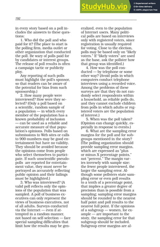 192
in every story based on a poll in-
cludes the answers to these ques-
tions:
1. Who did the poll and who
paid for it? (The place to start is
the polling firm, media outlet or
other organization that conducted
the poll. Be wary of polls paid for
by candidates or interest groups.
The release of poll results is often
a campaign tactic or publicity
ploy.
Any reporting of such polls
must highlight the poll’s sponsor,
so that readers can be aware of
the potential for bias from such
sponsorship.)
2. How many people were
interviewed? How were they se-
lected? (Only a poll based on
a scientific, random sample of
a population — in which every
member of the population has a
known probability of inclusion
— can be used as a reliable and
accurate measure of that popu-
lation’s opinions. Polls based on
submissions to Web sites or calls
to 900-numbers may be good en-
tertainment but have no validity.
They should be avoided because
the opinions come from people
who select themselves to partici-
pate. If such unscientific pseudo-
polls are reported for entertain-
ment value, they must never be
portrayed as accurately reflecting
public opinion and their failings
must be highlighted.)
3. Who was interviewed? (A
valid poll reflects only the opin-
ions of the population that was
sampled. A poll of business ex-
ecutives can only represent the
views of business executives, not
of all adults. Surveys conducted
via the Internet — even if at-
tempted in a random manner,
not based on self-selection — face
special sampling difficulties that
limit how the results may be gen-
eralized, even to the population
of Internet users. Many politi-
cal polls are based on interviews
only with registered voters, since
registration is usually required
for voting. Close to the election,
polls may be based only on “likely
voters.” If “likely voters” are used
as the base, ask the pollster how
that group was identified.)
4. How was the poll con-
ducted — by telephone or some
other way? (Avoid polls in which
computers conduct telephone
interviews using a recorded voice.
Among the problems of these
surveys are that they do not ran-
domly select respondents within
a household, as reliable polls do,
and they cannot exclude children
from polls in which adults or reg-
istered voters are the population
of interest.)
5. When was the poll taken?
(Opinion can change quickly, es-
pecially in response to events.)
6. What are the sampling error
margins for the poll and for sub-
groups mentioned in the story?
(The polling organization should
provide sampling error margins,
which are expressed as “plus
or minus X percentage points,”
not “percent.” The margin var-
ies inversely with sample size:
the fewer people interviewed, the
larger the sampling error. Al-
though some pollsters state sam-
pling error or even poll results
to a tenth of a percentage point,
that implies a greater degree of
precision than is possible from a
sampling; sampling error margins
should be rounded to the nearest
half point and poll results to the
nearest full point. If the opinions
of a subgroup — women, for ex-
ample — are important to the
story, the sampling error for that
subgroup should be included.
Subgroup error margins are al-
 