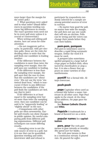 193
ways larger than the margin for
the entire poll.)
7. What questions were asked
and in what order? (Small differ-
ences in question wording can
cause big differences in results.
The exact question texts need not
be in every poll story unless it is
crucial or controversial.)
When writing and editing poll
stories, here are areas for close
attention:
—Do not exaggerate poll re-
sults. In particular, with pre-elec-
tion polls, these are the rules for
deciding when to write that the
poll finds one candidate is leading
another:
If the difference between the
candidates is more than twice the
sampling error margin, then the
poll says one candidate is leading.
If the difference is less than
the sampling error margin, the
poll says that the race is close,
that the candidates are “about
even.” (Do not use the term “sta-
tistical dead heat,” which is inac-
curate if there is any difference
between the candidates; if the
poll finds the candidates are tied,
say they’re tied.)
If the difference is at least
equal to the sampling error but
no more than twice the sampling
error, then one candidate can be
said to be “apparently leading” or
“slightly ahead” in the race.
—Comparisons with other
polls are often newsworthy. Ear-
lier poll results can show changes
in public opinion. Be careful com-
paring polls from different poll-
ing organizations. Different poll
techniques can cause differing
results.
—Sampling error is not the
only source of error in a poll, but
it is one that can be quantified.
Question wording and order,
interviewer skill and refusal to
participate by respondents ran-
domly selected for a sample are
among potential sources of error
in surveys.
—No matter how good the poll,
no matter how wide the margin,
the poll does not say one candi-
date will win an election. Polls
can be wrong and the voters can
change their minds before they
cast their ballots.
pom-pom, pompom
Pom-pom is sometimes used to
describe a rapid firing automatic
weapon. Define the word if it
must be used.
A pompom (also sometimes
spelled pompon) is a large ball of
crepe paper or fluffed cloth, often
waved by cheerleaders or atop a
hat. It is also a flower that ap-
pears on some varieties of chry-
santhemums.
pontiff Not a formal title. Al-
ways lowercase.
pooh-pooh
pope Capitalize when used as
a formal title before a name; low-
ercase in all other uses: Pope Paul
spoke to the crowd. At the close
of his address, the pope gave his
blessing.
See Roman Catholic Church
and titles.
Popsicle A trademark for a
brand of flavored ice on a stick.
popular names See capital-
ization.
pore, pour The verb pore
means to gaze intently or steadily:
She pored over her books.
The verb pour means to flow
in a continuous stream: It poured
rain. He poured the coffee.
 