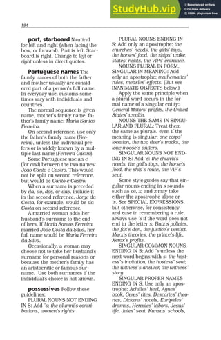 194
port, starboard Nautical
for left and right (when facing the
bow, or forward). Port is left. Star-
board is right. Change to left or
right unless in direct quotes.
Portuguese names The
family names of both the father
and mother usually are consid-
ered part of a person’s full name.
In everyday use, customs some-
times vary with individuals and
countries.
The normal sequence is given
name, mother’s family name, fa-
ther’s family name: Maria Santos
Ferreira.
On second reference, use only
the father’s family name (Fer-
reira), unless the individual pre-
fers or is widely known by a mul-
tiple last name (Ferreira Castro).
Some Portuguese use an e
(for and) between the two names:
Joao Canto e Castro. This would
not be split on second reference,
but would be Canto e Castro.
When a surname is preceded
by da, do, dos, or das, include it
in the second reference. Jorge da
Costa, for example, would be da
Costa on second reference.
A married woman adds her
husband’s surname to the end
of hers. If Maria Santos Ferreira
married Joao Costa da Silva, her
full name would be Maria Ferreira
da Silva.
Occasionally, a woman may
choose not to take her husband’s
surname for personal reasons or
because the mother’s family has
an aristocratic or famous sur-
name. Use both surnames if the
individual’s choice is not known.
possessives Follow these
guidelines:
PLURAL NOUNS NOT ENDING
IN S: Add ’s: the alumni’s contri-
butions, women’s rights.
PLURAL NOUNS ENDING IN
S: Add only an apostrophe: the
churches’ needs, the girls’ toys,
the horses’ food, the ships’ wake,
states’ rights, the VIPs’ entrance.
NOUNS PLURAL IN FORM,
SINGULAR IN MEANING: Add
only an apostrophe: mathematics’
rules, measles’ effects. (But see
INANIMATE OBJECTS below.)
Apply the same principle when
a plural word occurs in the for-
mal name of a singular entity:
General Motors’ profits, the United
States’ wealth.
NOUNS THE SAME IN SINGU-
LAR AND PLURAL: Treat them
the same as plurals, even if the
meaning is singular: one corps’
location, the two deer’s tracks, the
lone moose’s antlers.
SINGULAR NOUNS NOT END-
ING IN S: Add ’s: the church’s
needs, the girl’s toys, the horse’s
food, the ship’s route, the VIP’s
seat.
Some style guides say that sin-
gular nouns ending in s sounds
such as ce, x, and z may take
either the apostrophe alone or
’s. See SPECIAL EXPRESSIONS,
but otherwise, for consistency
and ease in remembering a rule,
always use ’s if the word does not
end in the letter s: Butz’s policies,
the fox’s den, the justice’s verdict,
Marx’s theories, the prince’s life,
Xerox’s profits.
SINGULAR COMMON NOUNS
ENDING IN S: Add ’s unless the
next word begins with s: the host-
ess’s invitation, the hostess’ seat;
the witness’s answer, the witness’
story.
SINGULAR PROPER NAMES
ENDING IN S: Use only an apos-
trophe: Achilles’ heel, Agnes’
book, Ceres’ rites, Descartes’ theo-
ries, Dickens’ novels, Euripides’
dramas, Hercules’ labors, Jesus’
life, Jules’ seat, Kansas’ schools,
 