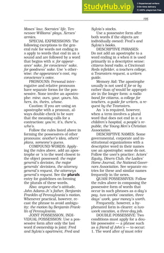 195
Moses’ law, Socrates’ life, Ten-
nessee Williams’ plays, Xerxes’
armies.
SPECIAL EXPRESSIONS: The
following exceptions to the gen-
eral rule for words not ending in
s apply to words that end in an s
sound and are followed by a word
that begins with s: for appear-
ance’ sake, for conscience’ sake,
for goodness’ sake. Use ’s other-
wise: the appearance’s cost, my
conscience’s voice.
PRONOUNS: Personal inter-
rogative and relative pronouns
have separate forms for the pos-
sessive. None involve an apostro-
phe: mine, ours, your, yours, his,
hers, its, theirs, whose.
Caution: If you are using an
apostrophe with a pronoun, al-
ways double-check to be sure
that the meaning calls for a
contraction: you’re, it’s, there’s,
who’s.
Follow the rules listed above in
forming the possessives of other
pronouns: another’s idea, others’
plans, someone’s guess.
COMPOUND WORDS: Apply-
ing the rules above, add an apos-
trophe or ’s to the word closest to
the object possessed: the major
general’s decision, the major
generals’ decisions, the attorney
general’s request, the attorneys
general’s request. See the plurals
entry for guidelines on forming
the plurals of these words.
Also: anyone else’s attitude,
John Adams Jr.’s father, Benjamin
Franklin of Pennsylvania’s motion.
Whenever practical, however, re-
cast the phrase to avoid ambigu-
ity: the motion by Benjamin Frank-
lin of Pennsylvania.
JOINT POSSESSION, INDI-
VIDUAL POSSESSION: Use a pos-
sessive form after only the last
word if ownership is joint: Fred
and Sylvia’s apartment, Fred and
Sylvia’s stocks.
Use a possessive form after
both words if the objects are
individually owned: Fred’s and
Sylvia’s books.
DESCRIPTIVE PHRASES:
Do not add an apostrophe to a
word ending in s when it is used
primarily in a descriptive sense:
citizens band radio, a Cincinnati
Reds infielder, a teachers college,
a Teamsters request, a writers
guide.
Memory Aid: The apostrophe
usually is not used if for or by
rather than of would be appropri-
ate in the longer form: a radio
band for citizens, a college for
teachers, a guide for writers, a re-
quest by the Teamsters.
An ’s is required, however,
when a term involves a plural
word that does not end in s: a
children’s hospital, a people’s re-
public, the Young Men’s Christian
Association.
DESCRIPTIVE NAMES: Some
governmental, corporate and in-
stitutional organizations with a
descriptive word in their names
use an apostrophe; some do not.
Follow the user’s practice: Actors’
Equity, Diners Club, the Ladies’
Home Journal, the National Gover-
nors Association. See separate en-
tries for these and similar names
frequently in the news.
QUASI POSSESSIVES: Follow
the rules above in composing the
possessive form of words that
occur in such phrases as a day’s
pay, two weeks’ vacation, three
days’ work, your money’s worth.
Frequently, however, a hy-
phenated form is clearer: a two-
week vacation, a three-day job.
DOUBLE POSSESSIVE: Two
conditions must apply for a dou-
ble possessive — a phrase such
as a friend of John’s — to occur:
1. The word after of must refer
 
