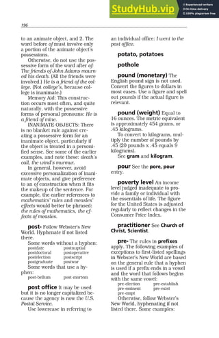 196
to an animate object, and 2. The
word before of must involve only
a portion of the animate object’s
possessions.
Otherwise, do not use the pos-
sessive form of the word after of:
The friends of John Adams mourn-
ed his death. (All the friends were
involved.) He is a friend of the col-
lege. (Not college’s, because col-
lege is inanimate.)
Memory Aid: This construc-
tion occurs most often, and quite
naturally, with the possessive
forms of personal pronouns: He is
a friend of mine.
INANIMATE OBJECTS: There
is no blanket rule against cre-
ating a possessive form for an
inanimate object, particularly if
the object is treated in a personi-
fied sense. See some of the earlier
examples, and note these: death’s
call, the wind’s murmur.
In general, however, avoid
excessive personalization of inani-
mate objects, and give preference
to an of construction when it fits
the makeup of the sentence. For
example, the earlier references to
mathematics’ rules and measles’
effects would better be phrased:
the rules of mathematics, the ef-
fects of measles.
post- Follow Webster’s New
World. Hyphenate if not listed
there.
Some words without a hyphen:
postdate postnuptial
postdoctoral postoperative
postelection postscript
postgraduate postwar
Some words that use a hy-
phen:
post-bellum post-mortem
post office It may be used
but it is no longer capitalized be-
cause the agency is now the U.S.
Postal Service.
Use lowercase in referring to
an individual office: I went to the
post office.
potato, potatoes
pothole
pound (monetary) The
English pound sign is not used.
Convert the figures to dollars in
most cases. Use a figure and spell
out pounds if the actual figure is
relevant.
pound (weight) Equal to
16 ounces. The metric equivalent
is approximately 454 grams, or
.45 kilograms.
To convert to kilograms, mul-
tiply the number of pounds by
.45 (20 pounds x .45 equals 9
kilograms).
See gram and kilogram.
pour See the pore, pour
entry.
poverty level An income
level judged inadequate to pro-
vide a family or individual with
the essentials of life. The figure
for the United States is adjusted
regularly to reflect changes in the
Consumer Price Index.
practitioner See Church of
Christ, Scientist.
pre- The rules in prefixes
apply. The following examples of
exceptions to first-listed spellings
in Webster’s New World are based
on the general rule that a hyphen
is used if a prefix ends in a vowel
and the word that follows begins
with the same vowel:
pre-election pre-establish
pre-eminent pre-exist
pre-empt
Otherwise, follow Webster’s
New World, hyphenating if not
listed there. Some examples:
 