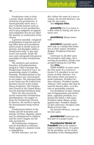 198
Presbyteries unite to form
a synod, whose members are
elected by the presbyteries. A
synod generally meets once a
year to decide matters such as
the creation of new presbyteries
and to pass judgment on appeals
and complaints that do not affect
the doctrine or constitution of the
church.
A general assembly, composed
of delegations of pastors and rul-
ing elders from each presbytery,
meets yearly to decide issues of
doctrine and discipline within a
Presbyterian body. It also may
create new synods, divide old
ones and correspond with general
assemblies of other Presbyterian
bodies.
The northern and southern
branches of Presbyterianism
merged in 1983 to become the
Presbyterian Church (U.S.A.). Its
membership totals 3.5 million.
Formerly, Presbyterianism in the
United States was concentrated
in two bodies. The principal body
in the North was the United Pres-
byterian Church in the United
States of America. The Presbyte-
rian Church in the United States
was the principal Southern body.
There are also several dis-
tinctly conservative Presbyterian
denominations, the largest of
them the Presbyterian Church
in America. Be careful to specify
the denomination being written
about.
Presbyterians believe in the
Trinity and the humanity and
divinity of Christ. Baptism, which
may be administered to children,
and the Lord’s Supper are the
only sacraments.
All Presbyterian clergymen
may be described as ministers.
Pastor applies if a minister leads
a congregation.
On first reference, use the
Rev. before the name of a man or
woman. On second reference, use
only the last name.
See religious titles.
presently Use it to mean in
a little while or shortly, but not to
mean now.
presidency Always lower-
case.
president Capitalize presi-
dent only as a formal title before
one or more names: President
Reagan, Presidents Ford and
Carter.
Lowercase in all other uses:
The president said today. He is
running for president. Lincoln was
president during the Civil War.
See titles.
FIRST NAMES: In most cases,
the first name of a current or
former U.S. president is not nec-
essary on first reference. Use
first names when necessary to
avoid confusion: President An-
drew Johnson, President Lyndon
Johnson. First names also may be
used for literary effect, or in fea-
ture or personality contexts.
For presidents of other nations
and of organizations and institu-
tions, capitalize president as a
formal title before a full name:
President Askar Akayev of Kyr-
gyzstan (not: President Akayev
on first reference), President John
Smith of Acme Corp.
On second reference, use only
the last name.
presidential Lowercase un-
less part of a proper name.
Presidential Medal of
Freedom This is the nation’s
highest civilian honor. It is given
by the president, on the recom-
mendation of the Distinguished
 