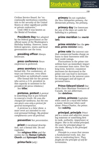 199
Civilian Service Board, for “ex-
ceptionally meritorious contribu-
tion to the security of the United
States or other significant public
or private endeavors.”
Until 1963 it was known as
the Medal of Freedom.
Presidents Day Not adopted
by the federal government as the
official name of the Washington’s
Birthday holiday. However, some
federal agencies, states and local
governments use the term.
presiding officer Always
lowercase.
press conference News
conference is preferred.
press secretary Seldom a
formal title. For consistency, al-
ways use lowercase, even when
used before an individual’s name.
(The formal title for the person
who serves a U.S. president in
this capacity is assistant to the
president for press relations.)
See titles.
pretense, pretext A pretext
is something that is put forward
to conceal a truth: He was dis-
charged for tardiness, but the rea-
son given was only a pretext for
general incompetence.
A pretense is a false show, a
more overt act intended to con-
ceal personal feelings: My profuse
compliments were all pretense.
preventive Not preventative.
priest A vocational descrip-
tion, not a formal title. Do not
capitalize.
See religious titles and the
entries for the Roman Catholic
Church and Episcopal Church.
prima-facie (adj.)
primary Do not capitalize:
the New Hampshire primary, the
Democratic primary, the primary.
primary day Use lowercase
for any of the days set aside for
balloting in a primary.
prime meridian See merid-
ians.
prime minister See the pre-
mier, prime minister entry.
prime rate The interest rate
that commercial banks charge on
loans to their borrowers with the
best credit ratings.
Fluctuations in the prime rate
seldom have an immediate impact
on consumer loan rates. Over the
long term, however, consistent
increases (or decreases) in the
prime rate can lead to increases
(or decreases) in the interest rates
for mortgages and all types of
personal loans.
Prince Edward Island One
of the three Maritime Provinces of
Canada. Do not abbreviate.
See datelines.
prince, princess Capitalize
when used as a royal title before
a name; lowercase when used
alone: Prince Charles, the prince.
See nobility.
principal, principle Princi-
pal is a noun and adjective mean-
ing someone or something first
in rank, authority, importance or
degree: She is the school principal.
He was the principal player in
the trade. Money is the principal
problem.
Principle is a noun that means
a fundamental truth, law, doc-
trine or motivating force: They
fought for the principle of self-de-
termination.
 