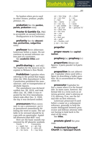 201
No hyphen when pro is used
in other senses: produce, profile,
pronoun, etc.
probation See the pardon,
parole, probation entry.
Procter & Gamble Co. P&G
is acceptable on second reference.
Headquarters is in Cincinnati.
profanity See the obsceni-
ties, profanities, vulgarities
entry.
professor Never abbreviate.
Lowercase before a name. Do not
continue in second reference un-
less part of a quotation.
See academic titles and
titles.
profit-sharing (n. and adj.)
The hyphen for the noun is an ex-
ception to Webster’s New World.
Prohibition Capitalize when
referring to the period that began
when the 18th Amendment to the
Constitution prohibited the man-
ufacture, sale or transportation of
alcoholic liquors.
The amendment was declared
ratified Jan. 29, 1919, and took
effect Jan. 16, 1920. It was re-
pealed by the 21st Amendment,
which took effect Dec. 5, 1933,
the day it was declared ratified.
pronouncers When neces-
sary to use a pronouncer, put it
in parentheses immediately fol-
lowing the word or name. The syl-
lable to be stressed should be in
caps with an apostrophe: Ayatol-
lah Khomeini (koh-MAY’-nee).
Here are the basic sounds rep-
resented by AP phonetic symbols:
Vowels Consonants
a — apple, bat g — got, beg
ah — father, hot j — gem, job
ar — far, harm k — cap, keep
aw — law, long ch — chair
ay — ace, fate s — see
e — bed sh — shut
ehr — merry y — yes
ee — see, tea z — zoom
i — pin, middle zh — mirage
oh — go, oval kh — guttural “k”
oo — food, two
or — for, torn
ow — cow
oy — boy
u — foot, put
uh — puff
ur — burden, curl
y, eye — ice, time
propeller
proper nouns See capital-
ization.
prophecy (n.) prophesy (v.)
proportions Always use
figures: 2 parts powder to 6 parts
water.
proposition Do not abbrevi-
ate. Capitalize when used with a
figure in describing a ballot ques-
tion: He is uncommitted on Propo-
sition 15.
prosecutor Capitalize be-
fore a name when it is the formal
title. In most cases, however, the
formal title is a term such as at-
torney general, state’s attorney or
U.S. attorney. If so, use the for-
mal title on first reference.
Lowercase prosecutor if used
before a name on a subsequent
reference, generally to help the
reader distinguish between pros-
ecutor and defense attorney with-
out having to look back to the
start of the story.
See titles.
prostate gland Not pros-
trate.
Protestant Episcopal
Church See Episcopal Church.
 