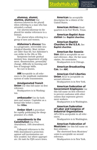 13
alumnus, alumni,
alumna, alumnae Use
alumnus (alumni in the plural)
when referring to a man who has
attended a school.
Use alumna (alumnae in the
plural) for similar references to a
woman.
Use alumni when referring to a
group of men and women.
Alzheimer’s disease This
is a progressive, irreversible neu-
rological disorder. Most victims
are older than 65, but Alzheimer’s
can strike in the 40s or 50s.
Symptoms include gradual
memory loss, impairment of judg-
ment, disorientation, personality
change, difficulty in learning and
loss of language skills.
No cure is known.
AM Acceptable in all refer-
ences to the amplitude modulation
system of radio transmission.
Amalgamated Transit
Union Use this full name on first
reference.
Headquarters is in Washing-
ton.
ambassador Use for both
men and women. Capitalize as a
formal title before a name.
See titles.
Amber Alert A procedure
for rapidly publicizing the disap-
pearance of a child.
amendments to the
Constitution Use First
Amendment, 10th Amendment,
etc.
Colloquial references to the
Fifth Amendment’s protection
against self-incrimination are
best avoided, but where appropri-
ate: He took the Fifth seven times.
American An acceptable
description for a citizen of the
United States.
American Airlines Head-
quarters is in Fort Worth, Texas.
American Baptist Asso-
ciation See Baptist churches.
American Baptist
Churches in the U.S.A. See
Baptist churches.
American Bar Associa-
tion ABA is acceptable on sec-
ond reference. Also: the bar asso-
ciation, the association.
Headquarters is in Chicago.
American Broadcasting
Cos. See ABC.
American Civil Liberties
Union ACLU is acceptable on
second reference.
Headquarters is in New York.
American Federation of
Government Employees Use
this full name on first reference
to prevent confusion with other
unions that represent govern-
ment workers.
Headquarters is in Washington.
American Federation
of Labor and Congress of
Industrial Organizations
AFL-CIO is acceptable in all refer-
ences.
Headquarters is in Washington.
American Federation of
Musicians Use this full name on
first reference.
The shortened form Musicians’
union is acceptable on second
reference.
Headquarters is in New York.
 