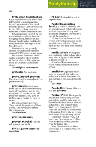 202
Protestant, Protestantism
Capitalize these words when they
refer either to denominations
formed as a result of the break
from the Roman Catholic Church
in the 16th century or to the
members of these denominations.
Church groups covered by the
term include Anglican, Baptist,
Congregational, Methodist, Lu-
theran, Presbyterian and Quaker
denominations. See separate en-
tries for each.
Protestant is not generally
applied to Christian Scientists,
Jehovah’s Witnesses or Mormons.
Do not use Protestant to de-
scribe a member of an Eastern
Orthodox church. Use a phrase
such as Orthodox Christian in-
stead.
See religious movements.
protester Not protestor.
prove, proved, proving
Use proven only as an adjective: a
proven remedy.
provinces Names of prov-
inces are set off from community
names by commas, just as the
names of U.S. states are set off
from city names: They went to
Halifax, Nova Scotia, on their va-
cation.
Do not capitalize province:
They visited the province of Nova
Scotia. The earthquake struck
Shensi province.
See datelines.
proviso, provisos
provost marshal The plu-
ral: provost marshals.
PTA See parent-teacher as-
sociation.
PT boat It stands for patrol
torpedo boat.
Public Broadcasting
Service It is not a network, but
an association of public television
stations organized to buy and
distribute programs selected by a
vote of the members.
PBS is acceptable on first ref-
erence only within contexts such
as a television column. Other-
wise, do not use PBS until second
reference.
public schools Use figures
and capitalize public school when
used with a figure: Public School
3, Public School 10.
If a school has a commemo-
rative name: Benjamin Franklin
School.
publisher Capitalize when
used as a formal title before an
individual’s name: Publisher Isa-
iah Thomas of the Massachusetts
Spy.
See titles.
Puerto Rico Do not abbrevi-
ate. See datelines.
Pulitzer Prizes These yearly
awards for outstanding work in
journalism and the arts were en-
dowed by the late Joseph Pulitzer,
publisher of the old New York
World, and first given in 1917.
They are awarded by the trustees
of Columbia University on recom-
mendation of an advisory board.
Capitalize Pulitzer Prize, but
lowercase the categories: Pulitzer
Prize for public service, Pulitzer
Prize for fiction, etc.
Also: She is a Pulitzer Prize
winner. He is a Pulitzer Prize-win-
ning author.
 