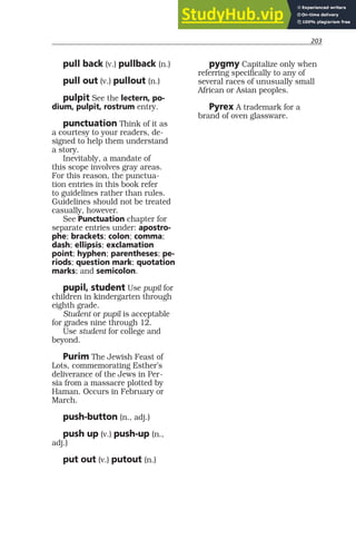 203
pull back (v.) pullback (n.)
pull out (v.) pullout (n.)
pulpit See the lectern, po-
dium, pulpit, rostrum entry.
punctuation Think of it as
a courtesy to your readers, de-
signed to help them understand
a story.
Inevitably, a mandate of
this scope involves gray areas.
For this reason, the punctua-
tion entries in this book refer
to guidelines rather than rules.
Guidelines should not be treated
casually, however.
See Punctuation chapter for
separate entries under: apostro-
phe; brackets; colon; comma;
dash; ellipsis; exclamation
point; hyphen; parentheses; pe-
riods; question mark; quotation
marks; and semicolon.
pupil, student Use pupil for
children in kindergarten through
eighth grade.
Student or pupil is acceptable
for grades nine through 12.
Use student for college and
beyond.
Purim The Jewish Feast of
Lots, commemorating Esther’s
deliverance of the Jews in Per-
sia from a massacre plotted by
Haman. Occurs in February or
March.
push-button (n., adj.)
push up (v.) push-up (n.,
adj.)
put out (v.) putout (n.)
pygmy Capitalize only when
referring specifically to any of
several races of unusually small
African or Asian peoples.
Pyrex A trademark for a
brand of oven glassware.
 