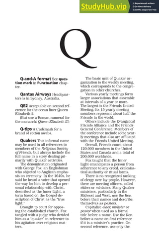Q-and-A format See ques-
tion mark in Punctuation chap-
ter.
Qantas Airways Headquar-
ters is in Sydney, Australia.
QE2 Acceptable on second ref-
erence for the ocean liner Queen
Elizabeth 2.
(But use a Roman numeral for
the monarch: Queen Elizabeth II.)
Q-tips A trademark for a
brand of cotton swabs.
Quakers This informal name
may be used in all references to
members of the Religious Society
of Friends, but always include the
full name in a story dealing pri-
marily with Quaker activities.
The denomination originated
with George Fox, an Englishman
who objected to Anglican empha-
sis on ceremony. In the 1640s, he
said he heard a voice that opened
the way for him to develop a per-
sonal relationship with Christ,
described as the Inner Light, a
term based on the Gospel de-
scription of Christ as the “true
light.”
Brought to court for oppos-
ing the established church, Fox
tangled with a judge who derided
him as a “quaker” in reference to
his agitation over religious mat-
ters.
The basic unit of Quaker or-
ganization is the weekly meeting,
which corresponds to the congre-
gation in other churches.
Various yearly meetings form
larger associations that assemble
at intervals of a year or more.
The largest is the Friends United
Meeting. Its 15 yearly meeting
members represent about half the
Friends in the world.
Others include the Evangelical
Friends Alliance and the Friends
General Conference. Members of
the conference include some year-
ly meetings that also are affiliated
with the Friends United Meeting.
Overall, Friends count about
120,000 members in the United
States and Canada and a total of
200,000 worldwide.
Fox taught that the Inner
Light emancipates a person from
adherence to any creed, ecclesias-
tical authority or ritual forms.
There is no recognized ranking
of clergy over lay people. However,
there are meeting officers, called
elders or ministers. Many Quaker
ministers, particularly in the
Midwest and West, use the Rev.
before their names and describe
themselves as pastors.
Capitalize elder, minister or
pastor when used as a formal
title before a name. Use the Rev.
before a name on first reference
if it is a minister’s practice. On
second reference, use only the
Q
 