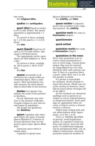 205
last name.
See religious titles.
quakes See earthquakes.
quart (dry) Equal in volume
to 67.2 cubic inches. The metric
equivalent is approximately 1.1
liters.
To convert to liters, multiply
by 1.1 (5 dry quarts x 1.1 is 5.5
liters).
See liter.
quart (liquid) Equal in vol-
ume to 57.75 cubic inches. Also
equal to 32 fluid ounces.
The approximate metric equiv-
alents are 950 milliliters or .95 of
a liter.
To convert to liters, multiply
by .95 (4 quarts x .95 is 3.8 li-
ters).
See liter.
quasar Acceptable in all
references for a quasi-stellar as-
tronomical object, often a radio
source. Most astronomers con-
sider quasars the most distant
objects observable in the heavens.
Quebec Use Quebec City
without the name of the province
in datelines.
Do not abbreviate any refer-
ence to the province of Quebec,
Canada’s largest in area and sec-
ond largest in population.
The people are Quebecois.
See datelines.
queen Capitalize only when
used before the name of royalty:
Queen Elizabeth II. Continue in
second references that use the
queen’s given name: Queen Eliza-
beth.
Lowercase queen when it
stands alone.
Capitalize in plural uses:
Queens Elizabeth and Victoria.
See nobility and titles.
queen mother A widowed
queen who is mother of the reign-
ing monarch. See nobility.
question mark See entry in
Punctuation chapter.
questionnaire
quick-witted
quotation marks See entry
in Punctuation chapter.
quotations in the news
Never alter quotations even to
correct minor grammatical er-
rors or word usage. Casual minor
tongue slips may be removed
by using ellipses but even that
should be done with extreme cau-
tion. If there is a question about
a quote, either don’t use it or ask
the speaker to clarify.
If a person is unavailable
for comment, detail attempts to
reach that person. (Smith was out
of the country on business; Jones
did not return phone messages left
at the office.)
Do not routinely use abnormal
spellings such as gonna in at-
tempts to convey regional dialects
or mispronunciations. Such spell-
ings are appropriate when rel-
evant or help to convey a desired
touch in a feature.
Follow basic writing style and
use abbreviations where appro-
priate, as in No. 1 or St.
FULL vs. PARTIAL QUOTES:
In general, avoid fragmentary
quotes. If a speaker’s words are
clear and concise, favor the full
quote. If cumbersome language
can be paraphrased fairly, use an
indirect construction, reserving
quotation marks for sensitive or
 