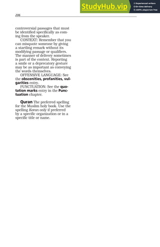 206
controversial passages that must
be identified specifically as com-
ing from the speaker.
CONTEXT: Remember that you
can misquote someone by giving
a startling remark without its
modifying passage or qualifiers.
The manner of delivery sometimes
is part of the context. Reporting
a smile or a deprecatory gesture
may be as important as conveying
the words themselves.
OFFENSIVE LANGUAGE: See
the obscenities, profanities, vul-
garities entry.
PUNCTUATION: See the quo-
tation marks entry in the Punc-
tuation chapter.
Quran The preferred spelling
for the Muslim holy book. Use the
spelling Koran only if preferred
by a specific organization or in a
specific title or name.
 