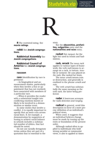 R The restricted rating. See
movie ratings.
rabbi See Jewish congrega-
tions.
Rabbinical Assembly See
Jewish congregations.
Rabbinical Council of
America See Jewish congrega-
tions.
raccoon
race Identification by race is
pertinent:
—In biographical and an-
nouncement stories, particularly
when they involve a feat or ap-
pointment that has not routinely
been associated with members of
a particular race.
—When it provides the reader
with a substantial insight into
conflicting emotions known or
likely to be involved in a demon-
stration or similar event.
In some stories that involve a
conflict, it is equally important to
specify that an issue cuts across
racial lines. If, for example, a
demonstration by supporters of
busing to achieve racial balance
in schools includes a substan-
tial number of whites, that fact
should be noted.
Do not use racially derogatory
terms unless they are part of a
quotation that is essential to the
story.
See the obscenities, profani-
ties, vulgarities entry and the
nationalities and races entry.
racket Not racquet, for the
light bat used in tennis and bad-
minton.
rack, wrack The noun rack
applies to various types of frame-
work; the verb rack means to ar-
range on a rack, to torture, trou-
ble or torment: He was placed on
the rack. She racked her brain.
The noun wrack means ruin
or destruction, and generally is
confined to the phrase wrack and
ruin.
The verb wrack has substan-
tially the same meaning as the
verb rack, the latter being pre-
ferred.
radar A lowercase acronym
for radio detection and ranging.
radical In general, avoid this
description in favor of a more pre-
cise definition of an individual’s
political views.
When used, it suggests that
an individual believes change
must be made by tearing up the
roots or foundation of the present
order.
Although radical often is ap-
plied to individuals who hold
strong socialist or communist
views, it also is applied at times
R
 