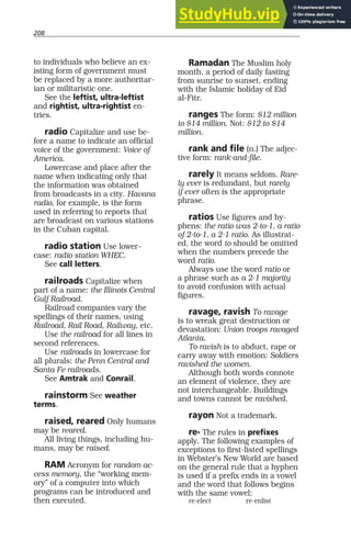 208
to individuals who believe an ex-
isting form of government must
be replaced by a more authoritar-
ian or militaristic one.
See the leftist, ultra-leftist
and rightist, ultra-rightist en-
tries.
radio Capitalize and use be-
fore a name to indicate an official
voice of the government: Voice of
America.
Lowercase and place after the
name when indicating only that
the information was obtained
from broadcasts in a city. Havana
radio, for example, is the form
used in referring to reports that
are broadcast on various stations
in the Cuban capital.
radio station Use lower-
case: radio station WHEC.
See call letters.
railroads Capitalize when
part of a name: the Illinois Central
Gulf Railroad.
Railroad companies vary the
spellings of their names, using
Railroad, Rail Road, Railway, etc.
Use the railroad for all lines in
second references.
Use railroads in lowercase for
all plurals: the Penn Central and
Santa Fe railroads.
See Amtrak and Conrail.
rainstorm See weather
terms.
raised, reared Only humans
may be reared.
All living things, including hu-
mans, may be raised.
RAM Acronym for random ac-
cess memory, the “working mem-
ory” of a computer into which
programs can be introduced and
then executed.
Ramadan The Muslim holy
month, a period of daily fasting
from sunrise to sunset, ending
with the Islamic holiday of Eid
al-Fitr.
ranges The form: $12 million
to $14 million. Not: $12 to $14
million.
rank and file (n.) The adjec-
tive form: rank-and-file.
rarely It means seldom. Rare-
ly ever is redundant, but rarely
if ever often is the appropriate
phrase.
ratios Use figures and hy-
phens: the ratio was 2-to-1, a ratio
of 2-to-1, a 2-1 ratio. As illustrat-
ed, the word to should be omitted
when the numbers precede the
word ratio.
Always use the word ratio or
a phrase such as a 2-1 majority
to avoid confusion with actual
figures.
ravage, ravish To ravage
is to wreak great destruction or
devastation: Union troops ravaged
Atlanta.
To ravish is to abduct, rape or
carry away with emotion: Soldiers
ravished the women.
Although both words connote
an element of violence, they are
not interchangeable. Buildings
and towns cannot be ravished.
rayon Not a trademark.
re- The rules in prefixes
apply. The following examples of
exceptions to first-listed spellings
in Webster’s New World are based
on the general rule that a hyphen
is used if a prefix ends in a vowel
and the word that follows begins
with the same vowel:
re-elect re-enlist
 