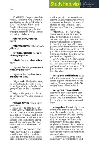 210
EXAMPLES: Congressional Di-
rectory, Webster’s New World Col-
lege Dictionary, the AP Stylebook.
But: “The Careful Writer” and
“Modern American Usage.”
See the bibliography for the
principal reference works used in
preparing this book.
referendum, referen-
dums
reformatory See the prison,
jail entry.
Reform Judaism See Jew-
ish congregations.
refute See the rebut, refute
entry.
regime See the government,
junta, regime entry.
regions See the directions
and regions entry.
reign, rein The leather strap
for controlling a horse is a rein,
hence figuratively: seize the reins,
give free rein to, put a checkrein
on.
Reign is the period a ruler is
on the throne: The king began his
reign.
release times Follow these
guidelines:
TIME SET BY SOURCE FOR
PUBLICATION OR BROADCAST
OF A STORY: If a source provides
material on condition that it not
be published or broadcast until a
specific time (sometimes known
as a release embargo), the story
should contain a statement to
that effect.
TIME SET BY SOURCE FOR
WIRE MOVEMENT: If a source
provides material on condition
that it not be transmitted in any
form to members or subscribers
until a specific time (sometimes
known as a wire embargo or wire
movement embargo), the material
should be held until that time.
Consult New York if any problems
arise.
“MORNING” OR “EVENING”
NEWSPAPER RELEASE SPECI-
FIED BY SOURCE: If a source
does not specify a particular hour
but says material is for release
in morning papers or afternoon
papers, consider the release time
for print and broadcast to be 6:30
p.m. the day before publication or
6:30 a.m. Eastern time the day of
publication, respectively.
AP ADVANCES: AP stories sent
in advance for use on a specific
date are considered released for
publication and broadcast at 6:30
p.m. Eastern time the night be-
fore that date.
religious affiliations Capi-
talize the names and the related
terms applied to members of the
orders: He is a member of the So-
ciety of Jesus. He is a Jesuit.
religious movements
The terms that follow have been
grouped under a single entry be-
cause they are interrelated and
frequently cross denominational
lines.
evangelical Historically, evan-
gelical was used as an adjective
describing dedication to convey-
ing the message of Christ. Today
it also is used as a noun, refer-
ring to a category of doctrinally
conservative Christians. They
emphasize the need for a definite,
adult commitment or conversion
to faith in Christ and the duty of
all believers to persuade others to
accept Christ.
Evangelicals make up some
conservative denominations and
 