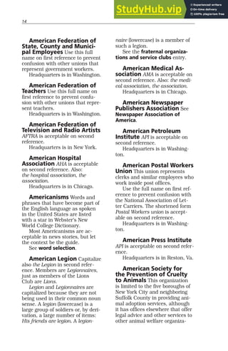 14
American Federation of
State, County and Munici-
pal Employees Use this full
name on first reference to prevent
confusion with other unions that
represent government workers.
Headquarters is in Washington.
American Federation of
Teachers Use this full name on
first reference to prevent confu-
sion with other unions that repre-
sent teachers.
Headquarters is in Washington.
American Federation of
Television and Radio Artists
AFTRA is acceptable on second
reference.
Headquarters is in New York.
American Hospital
Association AHA is acceptable
on second reference. Also:
the hospital association, the
association.
Headquarters is in Chicago.
Americanisms Words and
phrases that have become part of
the English language as spoken
in the United States are listed
with a star in Webster’s New
World College Dictionary.
Most Americanisms are ac-
ceptable in news stories, but let
the context be the guide.
See word selection.
American Legion Capitalize
also the Legion in second refer-
ence. Members are Legionnaires,
just as members of the Lions
Club are Lions.
Legion and Legionnaires are
capitalized because they are not
being used in their common noun
sense. A legion (lowercase) is a
large group of soldiers or, by deri-
vation, a large number of items:
His friends are legion. A legion-
naire (lowercase) is a member of
such a legion.
See the fraternal organiza-
tions and service clubs entry.
American Medical As-
sociation AMA is acceptable on
second reference. Also: the medi-
cal association, the association.
Headquarters is in Chicago.
American Newspaper
Publishers Association See
Newspaper Association of
America.
American Petroleum
Institute API is acceptable on
second reference.
Headquarters is in Washing-
ton.
American Postal Workers
Union This union represents
clerks and similar employees who
work inside post offices.
Use the full name on first ref-
erence to prevent confusion with
the National Association of Let-
ter Carriers. The shortened form
Postal Workers union is accept-
able on second reference.
Headquarters is in Washing-
ton.
American Press Institute
API is acceptable on second refer-
ence.
Headquarters is in Reston, Va.
American Society for
the Prevention of Cruelty
to Animals This organization
is limited to the five boroughs of
New York City and neighboring
Suffolk County in providing ani-
mal adoption services, although
it has offices elsewhere that offer
legal advice and other services to
other animal welfare organiza-
 