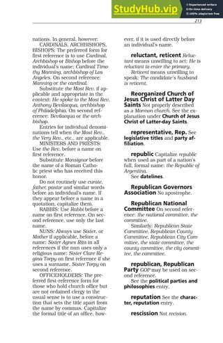 213
nations. In general, however:
CARDINALS, ARCHBISHOPS,
BISHOPS: The preferred form for
first reference is to use Cardinal,
Archbishop or Bishop before the
individual’s name: Cardinal Timo-
thy Manning, archbishop of Los
Angeles. On second reference:
Manning or the cardinal.
Substitute the Most Rev. if ap-
plicable and appropriate in the
context: He spoke to the Most Rev.
Anthony Bevilacqua, archbishop
of Philadelphia. On second ref-
erence: Bevilacqua or the arch-
bishop.
Entries for individual denomi-
nations tell when the Most Rev.,
the Very Rev., etc., are applicable.
MINISTERS AND PRIESTS:
Use the Rev. before a name on
first reference.
Substitute Monsignor before
the name of a Roman Catho-
lic priest who has received this
honor.
Do not routinely use curate,
father, pastor and similar words
before an individual’s name. If
they appear before a name in a
quotation, capitalize them.
RABBIS: Use Rabbi before a
name on first reference. On sec-
ond reference, use only the last
name.
NUNS: Always use Sister, or
Mother if applicable, before a
name: Sister Agnes Rita in all
references if the nun uses only a
religious name; Sister Clare Re-
gina Torpy on first reference if she
uses a surname, Sister Torpy on
second reference.
OFFICEHOLDERS: The pre-
ferred first-reference form for
those who hold church office but
are not ordained clergy in the
usual sense is to use a construc-
tion that sets the title apart from
the name by commas. Capitalize
the formal title of an office, how-
ever, if it is used directly before
an individual’s name.
reluctant, reticent Reluc-
tant means unwilling to act: He is
reluctant to enter the primary.
Reticent means unwilling to
speak: The candidate’s husband
is reticent.
Reorganized Church of
Jesus Christ of Latter Day
Saints Not properly described
as a Mormon church. See the ex-
planation under Church of Jesus
Christ of Latter-day Saints.
representative, Rep. See
legislative titles and party af-
filiation.
republic Capitalize republic
when used as part of a nation’s
full, formal name: the Republic of
Argentina.
See datelines.
Republican Governors
Association No apostrophe.
Republican National
Committee On second refer-
ence: the national committee, the
committee.
Similarly: Republican State
Committee, Republican County
Committee, Republican City Com-
mittee, the state committee, the
county committee, the city commit-
tee, the committee.
republican, Republican
Party GOP may be used on sec-
ond reference.
See the political parties and
philosophies entry.
reputation See the charac-
ter, reputation entry.
rescission Not recision.
 