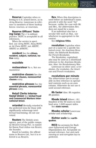 214
Reserve Capitalize when re-
ferring to U.S. armed forces, as in
Army Reserve. Lowercase in refer-
ence to members of these backup
forces: reserves, or reservists.
Reserve Officers’ Train-
ing Corps The s’ is military
practice. ROTC is acceptable in all
references.
When the service is speci-
fied, use Army ROTC, Navy ROTC
or Air Force ROTC, not AROTC,
NROTC or AFROTC.
resident See the citizen,
resident, subject, national, na-
tive entry.
resistible
restaurateur No n. Not res-
tauranteur.
restrictive clauses See the
essential clauses, nonessential
clauses entry.
restrictive phrases See the
essential phrases, nonessential
phrases entry.
Retail Clerks Interna-
tional Union See United Food
and Commercial Workers Inter-
national Union.
retarded Mentally retarded is
the preferred term for those with
significantly subaverage intel-
lectual functioning. Do not use
retard.
Reuters The British news
agency, part of the public compa-
ny Reuters Group PLC, is named
for Baron Paul Julius von Reuter,
the founder.
Based in London, the official
name is Reuters Ltd., but it is re-
ferred to as Reuters.
Rev. When this description is
used before an individual’s name,
precede it with the word “the”
because, unlike the case with Mr.
and Mrs., the abbreviation Rev.
does not stand for a noun.
If an individual also has a
secular title such as Rep., use
whichever is appropriate to the
context.
See religious titles.
revolution Capitalize when
part of a name for a specific his-
torical event: the American Revo-
lution, the Bolshevik Revolution,
the French Revolution.
The Revolution, capitalized,
also may be used as a shorthand
reference to the American Revolu-
tion. Also: the Revolutionary War.
Lowercase in other uses: a rev-
olution, the revolution, the Ameri-
can and French revolutions.
revolutions per minute
The abbreviation rpm is accept-
able on first reference in special-
ized contexts such as an auto
column. Otherwise do not use it
until second reference.
Rh factor Also: Rh negative,
Rh positive.
Rhode Island Abbrev.: R.I.
Smallest of the 50 states in total
land area: 1,049 square miles.
See state names.
Rhodes scholar Lowercase
scholar and scholarship.
Richter scale See earth-
quakes.
RICO An acronym for Rack-
eteer Influenced and Corrupt
Organizations Act. Acceptable on
second reference, but anti-rack-
eteering or anti-corruption law is
preferred.
 
