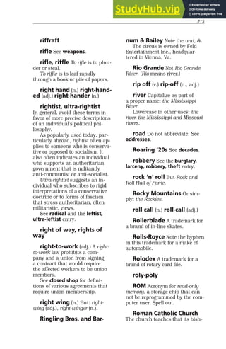 215
riffraff
rifle See weapons.
rifle, riffle To rifle is to plun-
der or steal.
To riffle is to leaf rapidly
through a book or pile of papers.
right hand (n.) right-hand-
ed (adj.) right-hander (n.)
rightist, ultra-rightist
In general, avoid these terms in
favor of more precise descriptions
of an individual’s political phi-
losophy.
As popularly used today, par-
ticularly abroad, rightist often ap-
plies to someone who is conserva-
tive or opposed to socialism. It
also often indicates an individual
who supports an authoritarian
government that is militantly
anti-communist or anti-socialist.
Ultra-rightist suggests an in-
dividual who subscribes to rigid
interpretations of a conservative
doctrine or to forms of fascism
that stress authoritarian, often
militaristic, views.
See radical and the leftist,
ultra-leftist entry.
right of way, rights of
way
right-to-work (adj.) A right-
to-work law prohibits a com-
pany and a union from signing
a contract that would require
the affected workers to be union
members.
See closed shop for defini-
tions of various agreements that
require union membership.
right wing (n.) But: right-
wing (adj.), right-winger (n.).
Ringling Bros. and Bar-
num & Bailey Note the and, &.
The circus is owned by Feld
Entertainment Inc., headquar-
tered in Vienna, Va.
Rio Grande Not Rio Grande
River. (Rio means river.)
rip off (v.) rip-off (n., adj.)
river Capitalize as part of
a proper name: the Mississippi
River.
Lowercase in other uses: the
river, the Mississippi and Missouri
rivers.
road Do not abbreviate. See
addresses.
Roaring ’20s See decades.
robbery See the burglary,
larceny, robbery, theft entry.
rock ‘n’ roll But Rock and
Roll Hall of Fame.
Rocky Mountains Or sim-
ply: the Rockies.
roll call (n.) roll-call (adj.)
Rollerblade A trademark for
a brand of in-line skates.
Rolls-Royce Note the hyphen
in this trademark for a make of
automobile.
Rolodex A trademark for a
brand of rotary card file.
roly-poly
ROM Acronym for read-only
memory, a storage chip that can-
not be reprogrammed by the com-
puter user. Spell out.
Roman Catholic Church
The church teaches that its bish-
 
