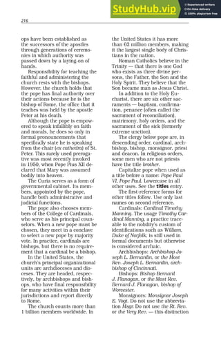 216
ops have been established as
the successors of the apostles
through generations of ceremo-
nies in which authority was
passed down by a laying-on of
hands.
Responsibility for teaching the
faithful and administering the
church rests with the bishops.
However, the church holds that
the pope has final authority over
their actions because he is the
bishop of Rome, the office that it
teaches was held by the apostle
Peter at his death.
Although the pope is empow-
ered to speak infallibly on faith
and morals, he does so only in
formal pronouncements that
specifically state he is speaking
from the chair (ex cathedra) of St.
Peter. This rarely used preroga-
tive was most recently invoked
in 1950, when Pope Pius XII de-
clared that Mary was assumed
bodily into heaven.
The Curia serves as a form of
governmental cabinet. Its mem-
bers, appointed by the pope,
handle both administrative and
judicial functions.
The pope also chooses mem-
bers of the College of Cardinals,
who serve as his principal coun-
selors. When a new pope must be
chosen, they meet in a conclave
to select a new pope by majority
vote. In practice, cardinals are
bishops, but there is no require-
ment that a cardinal be a bishop.
In the United States, the
church’s principal organizational
units are archdioceses and dio-
ceses. They are headed, respec-
tively, by archbishops and bish-
ops, who have final responsibility
for many activities within their
jurisdictions and report directly
to Rome.
The church counts more than
1 billion members worldwide. In
the United States it has more
than 62 million members, making
it the largest single body of Chris-
tians in the nation.
Roman Catholics believe in the
Trinity — that there is one God
who exists as three divine per-
sons, the Father, the Son and the
Holy Spirit. They believe that the
Son became man as Jesus Christ.
In addition to the Holy Eu-
charist, there are six other sac-
raments — baptism, confirma-
tion, penance (often called the
sacrament of reconciliation),
matrimony, holy orders, and the
sacrament of the sick (formerly
extreme unction).
The clergy below pope are, in
descending order, cardinal, arch-
bishop, bishop, monsignor, priest
and deacon. In religious orders,
some men who are not priests
have the title brother.
Capitalize pope when used as
a title before a name: Pope Paul
VI, Pope Paul. Lowercase in all
other uses. See the titles entry.
The first-reference forms for
other titles follow. Use only last
names on second reference.
Cardinals: Cardinal Timothy
Manning. The usage Timothy Car-
dinal Manning, a practice trace-
able to the nobility’s custom of
identifications such as William,
Duke of Norfolk, is still used in
formal documents but otherwise
is considered archaic.
Archbishops: Archbishop Jo-
seph L. Bernardin, or the Most
Rev. Joseph L. Bernardin, arch-
bishop of Cincinnati.
Bishops: Bishop Bernard
J. Flanagan, or the Most Rev.
Bernard J. Flanagan, bishop of
Worcester.
Monsignors: Monsignor Joseph
E. Vogt. Do not use the abbrevia-
tion Msgr. Do not use the Rt. Rev.
or the Very Rev. — this distinction
 