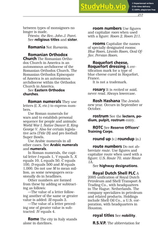217
between types of monsignors no
longer is made.
Priests: the Rev. John J. Paret.
See religious titles and sister.
Romania Not Rumania.
Romanian Orthodox
Church The Romanian Ortho-
dox Church in America is an
autonomous archdiocese of the
Romanian Orthodox Church. The
Romanian Orthodox Episcopate
of America is an autonomous
archdiocese within the Orthodox
Church in America.
See Eastern Orthodox
churches.
Roman numerals They use
letters (I, X, etc.) to express num-
bers.
Use Roman numerals for
wars and to establish personal
sequence for people and animals:
World War I, Native Dancer II, King
George V. Also for certain legisla-
tive acts (Title IX) and pro football
Super Bowls.
Use Arabic numerals in all
other cases. See Arabic numerals
and numerals.
In Roman numerals, the capi-
tal letter I equals 1, V equals 5, X
equals 10, L equals 50, C equals
100, D equals 500 and M equals
1,000. Do not use M to mean mil-
lion, as some newspapers occa-
sionally do in headlines.
Other numbers are formed
from these by adding or subtract-
ing as follows:
—The value of a letter follow-
ing another of the same or greater
value is added: III equals 3.
—The value of a letter preced-
ing one of greater value is sub-
tracted: IV equals 4.
Rome The city in Italy stands
alone in datelines.
room numbers Use figures
and capitalize room when used
with a figure: Room 2, Room 211.
rooms Capitalize the names
of specially designated rooms:
Blue Room, Lincoln Room, Oval Of-
fice, Persian Room.
Roquefort cheese,
Roquefort dressing A cer-
tification mark for a type of
blue cheese cured in Roquefort,
France.
It is not a trademark.
rosary It is recited or said,
never read. Always lowercase.
Rosh Hashana The Jewish
new year. Occurs in September or
October.
rostrum See the lectern, po-
dium, pulpit, rostrum entry.
ROTC See Reserve Officers’
Training Corps.
round up (v.) roundup (n.)
route numbers Do not ab-
breviate route. Use figures and
capitalize route when used with a
figure: U.S. Route 70, state Route
1A.
See highway designations.
Royal Dutch Shell PLC A
2005 unification of Royal Dutch
Petroleum and Shell Transport &
Trading Co., with headquarters
in The Hague, Netherlands. The
company specializes in petroleum
and related products. Holdings
include Shell Oil Co., a U.S. cor-
poration, with headquarters in
Houston.
royal titles See nobility.
R.S.V.P. The abbreviation for
 