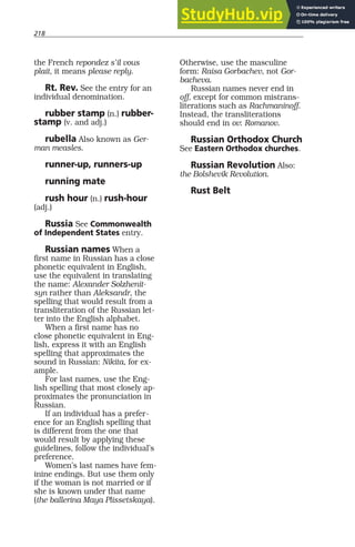 218
the French repondez s’il vous
plait, it means please reply.
Rt. Rev. See the entry for an
individual denomination.
rubber stamp (n.) rubber-
stamp (v. and adj.)
rubella Also known as Ger-
man measles.
runner-up, runners-up
running mate
rush hour (n.) rush-hour
(adj.)
Russia See Commonwealth
of Independent States entry.
Russian names When a
first name in Russian has a close
phonetic equivalent in English,
use the equivalent in translating
the name: Alexander Solzhenit-
syn rather than Aleksandr, the
spelling that would result from a
transliteration of the Russian let-
ter into the English alphabet.
When a first name has no
close phonetic equivalent in Eng-
lish, express it with an English
spelling that approximates the
sound in Russian: Nikita, for ex-
ample.
For last names, use the Eng-
lish spelling that most closely ap-
proximates the pronunciation in
Russian.
If an individual has a prefer-
ence for an English spelling that
is different from the one that
would result by applying these
guidelines, follow the individual’s
preference.
Women’s last names have fem-
inine endings. But use them only
if the woman is not married or if
she is known under that name
(the ballerina Maya Plissetskaya).
Otherwise, use the masculine
form: Raisa Gorbachev, not Gor-
bacheva.
Russian names never end in
off, except for common mistrans-
literations such as Rachmaninoff.
Instead, the transliterations
should end in ov: Romanov.
Russian Orthodox Church
See Eastern Orthodox churches.
Russian Revolution Also:
the Bolshevik Revolution.
Rust Belt
 