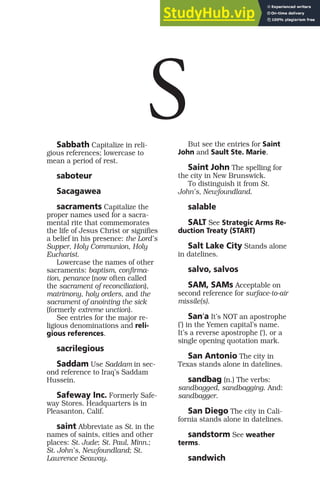 Sabbath Capitalize in reli-
gious references; lowercase to
mean a period of rest.
saboteur
Sacagawea
sacraments Capitalize the
proper names used for a sacra-
mental rite that commemorates
the life of Jesus Christ or signifies
a belief in his presence: the Lord’s
Supper, Holy Communion, Holy
Eucharist.
Lowercase the names of other
sacraments: baptism, confirma-
tion, penance (now often called
the sacrament of reconciliation),
matrimony, holy orders, and the
sacrament of anointing the sick
(formerly extreme unction).
See entries for the major re-
ligious denominations and reli-
gious references.
sacrilegious
Saddam Use Saddam in sec-
ond reference to Iraq’s Saddam
Hussein.
Safeway Inc. Formerly Safe-
way Stores. Headquarters is in
Pleasanton, Calif.
saint Abbreviate as St. in the
names of saints, cities and other
places: St. Jude; St. Paul, Minn.;
St. John’s, Newfoundland; St.
Lawrence Seaway.
But see the entries for Saint
John and Sault Ste. Marie.
Saint John The spelling for
the city in New Brunswick.
To distinguish it from St.
John’s, Newfoundland.
salable
SALT See Strategic Arms Re-
duction Treaty (START)
Salt Lake City Stands alone
in datelines.
salvo, salvos
SAM, SAMs Acceptable on
second reference for surface-to-air
missile(s).
Sanʻa It’s NOT an apostrophe
(’) in the Yemen capital’s name.
It’s a reverse apostrophe (‘), or a
single opening quotation mark.
San Antonio The city in
Texas stands alone in datelines.
sandbag (n.) The verbs:
sandbagged, sandbagging. And:
sandbagger.
San Diego The city in Cali-
fornia stands alone in datelines.
sandstorm See weather
terms.
sandwich
S
 