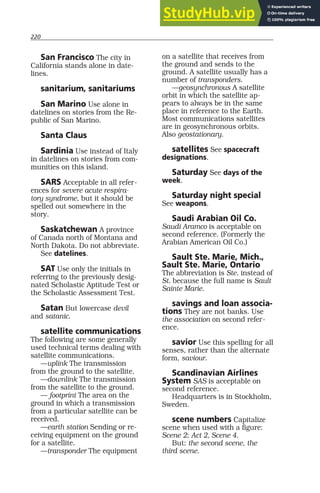 220
San Francisco The city in
California stands alone in date-
lines.
sanitarium, sanitariums
San Marino Use alone in
datelines on stories from the Re-
public of San Marino.
Santa Claus
Sardinia Use instead of Italy
in datelines on stories from com-
munities on this island.
SARS Acceptable in all refer-
ences for severe acute respira-
tory syndrome, but it should be
spelled out somewhere in the
story.
Saskatchewan A province
of Canada north of Montana and
North Dakota. Do not abbreviate.
See datelines.
SAT Use only the initials in
referring to the previously desig-
nated Scholastic Aptitude Test or
the Scholastic Assessment Test.
Satan But lowercase devil
and satanic.
satellite communications
The following are some generally
used technical terms dealing with
satellite communications.
—uplink The transmission
from the ground to the satellite.
—downlink The transmission
from the satellite to the ground.
— footprint The area on the
ground in which a transmission
from a particular satellite can be
received.
—earth station Sending or re-
ceiving equipment on the ground
for a satellite.
—transponder The equipment
on a satellite that receives from
the ground and sends to the
ground. A satellite usually has a
number of transponders.
—geosynchronous A satellite
orbit in which the satellite ap-
pears to always be in the same
place in reference to the Earth.
Most communications satellites
are in geosynchronous orbits.
Also geostationary.
satellites See spacecraft
designations.
Saturday See days of the
week.
Saturday night special
See weapons.
Saudi Arabian Oil Co.
Saudi Aramco is acceptable on
second reference. (Formerly the
Arabian American Oil Co.)
Sault Ste. Marie, Mich.,
Sault Ste. Marie, Ontario
The abbreviation is Ste. instead of
St. because the full name is Sault
Sainte Marie.
savings and loan associa-
tions They are not banks. Use
the association on second refer-
ence.
savior Use this spelling for all
senses, rather than the alternate
form, saviour.
Scandinavian Airlines
System SAS is acceptable on
second reference.
Headquarters is in Stockholm,
Sweden.
scene numbers Capitalize
scene when used with a figure:
Scene 2; Act 2, Scene 4.
But: the second scene, the
third scene.
 