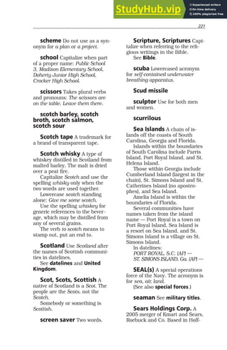 221
scheme Do not use as a syn-
onym for a plan or a project.
school Capitalize when part
of a proper name: Public School
3, Madison Elementary School,
Doherty Junior High School,
Crocker High School.
scissors Takes plural verbs
and pronouns: The scissors are
on the table. Leave them there.
scotch barley, scotch
broth, scotch salmon,
scotch sour
Scotch tape A trademark for
a brand of transparent tape.
Scotch whisky A type of
whiskey distilled in Scotland from
malted barley. The malt is dried
over a peat fire.
Capitalize Scotch and use the
spelling whisky only when the
two words are used together.
Lowercase scotch standing
alone: Give me some scotch.
Use the spelling whiskey for
generic references to the bever-
age, which may be distilled from
any of several grains.
The verb to scotch means to
stamp out, put an end to.
Scotland Use Scotland after
the names of Scottish communi-
ties in datelines.
See datelines and United
Kingdom.
Scot, Scots, Scottish A
native of Scotland is a Scot. The
people are the Scots, not the
Scotch.
Somebody or something is
Scottish.
screen saver Two words.
Scripture, Scriptures Capi-
talize when referring to the reli-
gious writings in the Bible.
See Bible.
scuba Lowercased acronym
for self-contained underwater
breathing apparatus.
Scud missile
sculptor Use for both men
and women.
scurrilous
Sea Islands A chain of is-
lands off the coasts of South
Carolina, Georgia and Florida.
Islands within the boundaries
of South Carolina include Parris
Island, Port Royal Island, and St.
Helena Island.
Those within Georgia include
Cumberland Island (largest in the
chain), St. Simons Island and St.
Catherines Island (no apostro-
phes), and Sea Island.
Amelia Island is within the
boundaries of Florida.
Several communities have
names taken from the island
name — Port Royal is a town on
Port Royal Island, Sea Island is
a resort on Sea Island, and St.
Simons Island is a village on St.
Simons Island.
In datelines:
PORT ROYAL, S.C. (AP) —
ST. SIMONS ISLAND, Ga. (AP) —
SEAL(s) A special operations
force of the Navy. The acronym is
for sea, air, land.
(See also special forces.)
seaman See military titles.
Sears Holdings Corp. A
2005 merger of Kmart and Sears,
Roebuck and Co. Based in Hoff-
 