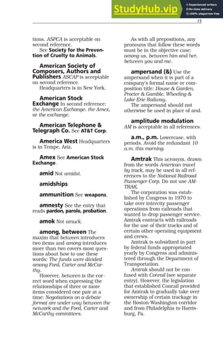 15
tions. ASPCA is acceptable on
second reference.
See Society for the Preven-
tion of Cruelty to Animals.
American Society of
Composers, Authors and
Publishers ASCAP is acceptable
on second reference.
Headquarters is in New York.
American Stock
Exchange In second reference:
the American Exchange, the Amex,
or the exchange.
American Telephone &
Telegraph Co. See AT&T Corp.
America West Headquarters
is in Tempe, Ariz.
Amex See American Stock
Exchange.
amid Not amidst.
amidships
ammunition See weapons.
amnesty See the entry that
reads pardon, parole, probation.
amok Not amuck.
among, between The
maxim that between introduces
two items and among introduces
more than two covers most ques-
tions about how to use these
words: The funds were divided
among Ford, Carter and McCar-
thy.
However, between is the cor-
rect word when expressing the
relationships of three or more
items considered one pair at a
time: Negotiations on a debate
format are under way between the
network and the Ford, Carter and
McCarthy committees.
As with all prepositions, any
pronouns that follow these words
must be in the objective case:
among us, between him and her,
between you and me.
ampersand (&) Use the
ampersand when it is part of a
company’s formal name or com-
position title: House & Garden,
Procter & Gamble, Wheeling &
Lake Erie Railway.
The ampersand should not
otherwise be used in place of and.
amplitude modulation
AM is acceptable in all references.
a.m., p.m. Lowercase, with
periods. Avoid the redundant 10
a.m. this morning.
Amtrak This acronym, drawn
from the words American travel
by track, may be used in all ref-
erences to the National Railroad
Passenger Corp. Do not use AM-
TRAK.
The corporation was estab-
lished by Congress in 1970 to
take over intercity passenger
operations from railroads that
wanted to drop passenger service.
Amtrak contracts with railroads
for the use of their tracks and of
certain other operating equipment
and crews.
Amtrak is subsidized in part
by federal funds appropriated
yearly by Congress and adminis-
tered through the Department of
Transportation.
Amtrak should not be con-
fused with Conrail (see separate
entry). However, the legislation
that established Conrail provided
for Amtrak to gradually take over
ownership of certain trackage in
the Boston-Washington corridor
and from Philadelphia to Harris-
burg, Pa.
 