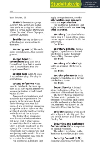 222
man Estates, Ill.
seasons Lowercase spring,
summer, fall, winter and deriva-
tives such as springtime unless
part of a formal name: Dartmouth
Winter Carnival, Winter Olympics,
Summer Olympics.
Seattle The city in the state
of Washington stands alone in
datelines.
second guess (n.) The verb
form: second-guess. Also: second-
guesser.
second hand (n.)
secondhand (adj. and adv.)
Secondhand Rose had a watch
with a second hand that she
bought secondhand.
second-rate (adj.) All uses:
A second-rate play. The play is
second-rate.
second reference When
used in this book, the term ap-
plies to all subsequent references
to an organization or individual
within a story.
Acceptable abbreviations and
acronyms for organizations fre-
quently in the news are listed
under the organization’s full
name. A few prominent acronyms
acceptable on first reference also
are listed alphabetically according
to the letters of the acronym.
The listing of an acceptable
term for second reference does
not mean that it always must
be used after the first reference.
Often a generic word such as the
agency, the commission or the
company is more appropriate and
less jarring to the reader. At other
times, the full name may need to
be repeated for clarity.
For additional guidelines that
apply to organizations, see the
abbreviations and acronyms
entry and capitalization.
For additional guidelines that
apply to individuals, see courtesy
titles and titles.
secretary Capitalize before a
name only if it is an official corpo-
rate or organizational title. Do not
abbreviate.
See titles.
secretary-general With a
hyphen. Capitalize as a formal
title before a name: Secretary-
General Dag Hammarskjold.
See titles.
secretary of state Capi-
talize as a formal title before a
name.
See titles.
secretary-treasurer With
a hyphen. Capitalize as a formal
title before a name.
See titles.
Secret Service A federal
agency administered by the De-
partment of Homeland Security.
The Secret Service Uniformed
Division, which protects the
president’s residence and offices
and the embassies in Washing-
ton, formerly was known as the
Executive Protective Service.
section Capitalize when used
with a figure to identify part of a
law or bill: Section 14B of the Taft-
Hartley Act.
Securities and Exchange
Commission SEC is acceptable
on second reference.
The related legislation is the
Securities Exchange Act (no and).
Security Council (U.N.)
Security Council may be used on
 