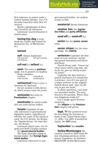 223
first reference in stories under a
United Nations dateline. Use U.N.
Security Council in other first ref-
erences.
Retain capitalization of Secu-
rity Council in all references.
Lowercase council whenever it
stands alone.
Seeing Eye dog A trade-
mark for a guide dog trained by
Seeing Eye Inc. of Morristown,
N.J.
seesaw
self- Always hyphenate:
self-assured self-government
self-defense
sell out (v.) sellout (n.)
semi- The rules in prefixes
apply, but in general, no hyphen.
Some examples:
semifinal semiofficial
semi-invalid semitropical
semiannual Twice a year, a
synonym for biannual.
Do not confuse it with bienni-
al, which means every two years.
semicolon See entry in
Punctuation chapter.
semitrailer Or tractor-trailer
(but not semi-tractor trailer).
Senate Capitalize all spe-
cific references to governmental
legislative bodies, regardless of
whether the name of the nation is
used: the U.S. Senate, the Senate,
the Virginia Senate, the state Sen-
ate, the Senate.
Lowercase plural uses: the Vir-
ginia and North Carolina senates.
See governmental bodies.
The same principles apply to
foreign bodies. See foreign legis-
lative bodies.
Lowercase references to non-
governmental bodies: the student
senate at Yale.
senatorial Always lowercase.
senator, Sen. See legisla-
tive titles and party affiliation.
send off (v.) send-off (n.)
senior See the junior, senior
entry.
senior citizen Use the term
sparingly. See elderly.
sentences Capitalize the first
word of every sentence, includ-
ing quoted statements and direct
questions:
Patrick Henry said, “I know not
what course others may take, but
as for me, give me liberty or give
me death.”
Capitalize the first word of a
quoted statement if it constitutes
a sentence, even if it was part of
a larger sentence in the original:
Patrick Henry said, “Give me lib-
erty or give me death.”
In direct questions, even with-
out quotation marks: The story
answers the question, Where does
true happiness really lie?
Use a single space between
sentences.
See ellipsis in the Punctua-
tion chapter and poetry.
Sept. 11 The preferred term
for describing the terrorist at-
tacks in the United States Sept.
11, 2001. Use 2001 if needed for
clarity. See 9/11 entry.
September See months.
Serbia-Montenegro The
country created in 2003 from the
two remaining provinces of the
former Yugoslavia. In datelines:
BELGRADE, Serbia-Montenegro.
 