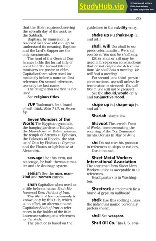 225
that the Bible requires observing
the seventh day of the week as
the Sabbath.
Baptism, by immersion, is
reserved for those old enough to
understand its meaning. Baptism
and the Lord’s Supper are the
only sacraments.
The head of the General Con-
ference holds the formal title of
president. The formal titles for
ministers are pastor or elder.
Capitalize them when used im-
mediately before a name on first
reference. On second reference,
use only the last name.
The designation the Rev. is not
used.
See religious titles.
7UP Trademark for a brand
of soft drink. Also 7 UP, or Seven-
Up.
Seven Wonders of the
World The Egyptian pyramids,
the hanging gardens of Babylon,
the Mausoleum at Halicarnassus,
the temple of Artemis at Ephesus,
the Colossus of Rhodes, the stat-
ue of Zeus by Phidias at Olympia
and the Pharos or lighthouse at
Alexandria.
sewage Use this term, not
sewerage, for both the waste mat-
ter and the drainage system.
sexism See the man, man-
kind and women entries.
shah Capitalize when used as
a title before a name: Shah Mo-
hammad Reza Pahlavi of Iran.
The Shah of Iran commonly is
known only by this title, which
is, in effect, an alternate name.
Capitalize Shah of Iran in refer-
ences to the holder of the title;
lowercase subsequent references
as the shah.
The practice is based on the
guidelines in the nobility entry.
shake up (v.) shake-up (n.
and adj.)
shall, will Use shall to ex-
press determination: We shall
overcome. You and he shall stay.
Either shall or will may be
used in first-person constructions
that do not emphasize determina-
tion: We shall hold a meeting. We
will hold a meeting.
For second- and third-person
constructions, use will unless de-
termination is stressed: You will
like it. She will not be pleased.
See the should, would entry
and subjunctive mood.
shape up (v.) shape-up (n.
and adj.)
Shariah Islamic law.
Shavuot The Jewish Feast
of Weeks, commemorating the
receiving of the Ten Command-
ments. Occurs in May or June.
she Do not use this pronoun
in references to ships or nations.
Use it instead.
Sheet Metal Workers
International Association
The shortened form Sheet Metal
Workers union is acceptable in all
references.
Headquarters is in Washing-
ton.
Sheetrock A trademark for a
brand of gypsum wallboard.
sheik Use this spelling unless
the individual named personally
prefers sheikh.
shell See weapons.
Shell Oil Co. This U.S. com-
 