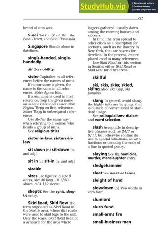227
brand of auto wax.
Sinai Not the Sinai. But: the
Sinai Desert, the Sinai Peninsula.
Singapore Stands alone in
datelines.
single-handed, single-
handedly
sir See nobility.
sister Capitalize in all refer-
ences before the names of nuns.
If no surname is given, the
name is the same in all refer-
ences: Sister Agnes Rita.
If a surname is used in first
reference, drop the given name
on second reference: Sister Clair
Regina Torpy on first reference,
Sister Torpy in subsequent refer-
ences.
Use Mother the same way
when referring to a woman who
heads a group of nuns.
See religious titles.
sister-in-law, sisters-in-
law
sit down (v.) sit-down (n.
and adj.)
sit in (v.) sit-in (n. and adj.)
sizable
sizes Use figures: a size 9
dress, size 40 long, 10 1/2B
shoes, a 34 1/2 sleeve.
skeptic See the cynic, skep-
tic entry.
Skid Road, Skid Row The
term originated as Skid Road in
the Seattle area, where dirt roads
were used to skid logs to the mill.
Over the years, Skid Road became
a synonym for the area where
loggers gathered, usually down
among the rooming houses and
saloons.
In time, the term spread to
other cities as a description for
sections, such as the Bowery in
New York, that are havens for
derelicts. In the process, row re-
placed road in many references.
Use Skid Road for this section
in Seattle; either Skid Road or
Skid Row for other areas.
skillful
ski, skis, skier, skied,
skiing Also: ski jump, ski
jumping.
slang In general, avoid slang,
the highly informal language that
is outside of conventional or stan-
dard usage.
See colloquialisms; dialect;
and word selection.
slash Acceptable in descrip-
tive phrases such as 24/7 or
9/11, but otherwise confine its
use to special situations, as with
fractions or denoting the ends of
a line in quoted poetry.
slaying See the homicide,
murder, manslaughter entry.
sledgehammer
sleet See weather terms.
sleight of hand
slowdown (n.) Two words in
verb form.
slumlord
slush fund
small-arms fire
small-business man
 