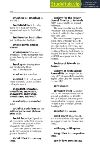 228
smash up (v.) smashup (n.
and adj.)
Smithfield Ham A trade-
mark for a ham dry-cured,
smoked and aged in Smithfield,
Va.
Smithsonian Institution
Not Smithsonian Institute.
smoke bomb, smoke
screen
smokejumper One word,
lowercase, for the firefighter who
gets to fires by aircraft and para-
chute.
Smokey Or Smokey Bear.
Not Smokey the Bear.
But: A smoky room.
smolder Not smoulder.
sneaked Preferred as past
tense of sneak. Do not use the
colloquial snuck.
snowdrift, snowfall,
snowflake, snowman,
snowplow, snowshoe,
snowstorm, snowsuit
so called (adv.) so-called
(adj.)
socialist, socialism See the
political parties and philoso-
phies entry.
Social Security Capitalize
all references to the U.S. system.
The number groups are hy-
phenated: 123-45-6789
Lowercase generic uses such
as: Is there a social security pro-
gram in Sweden?
social titles See courtesy
titles.
Society for the Preven-
tion of Cruelty to Animals
SPCA is acceptable on second
reference.
The American Society for the
Prevention of Cruelty to Animals
is limited to the five boroughs of
New York City.
The autonomous chapters in
other cities ordinarily precede
the organization by the name of
the city: On first reference, the
San Francisco Society for the Pre-
vention of Cruelty to Animals; on
second, the San Francisco SPCA
or SPCA as appropriate in the
context.
Society of Friends See
Quakers.
Society of Professional
Journalists (no longer the So-
ciety of Professional Journalists,
Sigma Delta Chi). On second ref-
erence: SPJ.
soft-spoken
software titles Capitalize
but do not use quotation marks
around such titles as WordPer-
fect or Windows, but use quota-
tion marks for computer games:
“Where in the World is Carmen
Sandiego?”
solicitor See lawyer.
Solid South Those South-
ern states traditionally regarded
as supporters of the Democratic
Party.
soliloquy, soliloquies
song titles See composition
titles.
son-in-law, sons-in-law
 