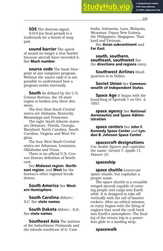 229
SOS The distress signal.
S.O.S (no final period) is a
trademark for a brand of soap
pad.
sound barrier The speed
of sound no longer a true barrier
because aircraft have exceeded it.
See Mach number.
source code The basic blue-
print of any computer program.
Without the source code it is not
possible to understand how a
program works internally.
South As defined by the U.S.
Census Bureau, the 16-state
region is broken into three divi-
sions.
The four East South Central
states are Alabama, Kentucky,
Mississippi and Tennessee.
The eight South Atlantic states
are Delaware, Florida, Georgia,
Maryland, North Carolina, South
Carolina, Virginia and West Vir-
ginia.
The four West South Central
states are Arkansas, Louisiana,
Oklahoma and Texas.
There is no official U.S. Cen-
sus Bureau definition of South-
east.
See Midwest region; North-
east region; and West for the
bureau’s other regional break-
downs.
South America See West-
ern Hemisphere.
South Carolina Abbrev.:
S.C. See state names.
South Dakota Abbrev.: S.D.
See state names.
Southeast Asia The nations
of the Indochinese Peninsula and
the islands southeast of it: Cam-
bodia, Indonesia, Laos, Malaysia,
Myanmar, Papua New Guinea,
the Philippines, Singapore, Thai-
land and Vietnam.
See Asian subcontinent and
Far East.
south, southern,
southeast, southwest See
the directions and regions entry.
Southwest Airlines Head-
quarters is in Dallas.
Soviet Union See Common-
wealth of Independent States.
Space Age It began with the
launching of Sputnik 1 on Oct. 4,
1957.
space agency See National
Aeronautics and Space Admin-
istration.
space centers See John F.
Kennedy Space Center and Lyn-
don B. Johnson Space Center.
spacecraft designations
Use Arabic figures and capitalize
the name: Gemini 7, Apollo 11,
Pioneer 10.
spaceship
space shuttle Lowercase
space shuttle, but capitalize a
proper name.
The space shuttle is a reusable
winged aircraft capable of carry-
ing people and cargo into Earth
orbit. It is designed to take off
vertically with the aid of booster
rockets. After an orbital mission,
re-entry begins with the firing of
engines that send the craft back
into Earth’s atmosphere. The final
leg of the return trip is a power-
less glide to a landing strip.
spacewalk
 