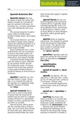 230
Spanish-American War
Spanish names The fam-
ily names of both the father and
mother usually are considered
part of a person’s full name. In
everyday use, customs sometimes
vary with individuals and coun-
tries.
The normal sequence is given
name, father’s family name,
mother’s family name: Jose Lopez
Portillo.
On second reference, use only
the father’s family name (Lopez),
unless the individual prefers or is
widely known by a multiple last
name (Lopez Portillo).
Some individuals use a y (for
and) between the two surnames
to ensure that both names are
used together (including second
references): Jose Lopez y Portillo.
A married woman frequently
uses her father’s name, followed
by the particle de (for of) and
her husband’s name. A woman
named Irma Perez who married
a man named Anibal Gutierrez
would be known as Irma Perez de
Gutierrez.
speaker Capitalize as a for-
mal title before a name. Gener-
ally, it is a formal title only for
the speaker of a legislative body:
Speaker Thomas P. O’Neill.
See titles.
special contexts When
this term is used in this book,
it means that the material de-
scribed may be used in a regular
column devoted to a specialized
subject or when a particular liter-
ary effect is suitable.
Special literary effects gener-
ally are suitable only in feature
copy, but even there they should
be used with care. Most feature
material should follow the same
style norms that apply to regular
news copy.
special forces Do not use
interchangeably with special op-
erations forces. Capitalize when
referring specifically to the U.S.
Army Special Forces, also known
as Green Berets. Others, such
as Navy SEALs or Army Rangers,
should be called special opera-
tions forces.
species Same in singular
and plural. Use singular or plural
verbs and pronouns depending
on the sense: The species has
been unable to maintain itself.
Both species are extinct.
See genus, species.
speeches Capitalize and use
quotation marks for their formal
titles, as described in composi-
tion titles.
speechmaker,
speechmaking
speed of sound See Mach
number.
speeds Use figures. The car
slowed to 7 miles per hour, winds
of 5 to 10 miles per hour, winds of
7 to 9 knots, 10-knot wind.
Avoid extensively hyphenated
constructions such as 5-mile-per-
hour winds.
speed up (v.) speedup (n.
and adj.)
spelling The basic rule
when in doubt is to consult this
book followed by, if necessary, a
dictionary under conditions de-
scribed in the dictionaries entry.
Memory Aid: Noah Webster
developed the following rule of
thumb for the frequently vexing
question of whether to double a
 