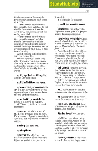 231
final consonant in forming the
present participle and past tense
of a verb:
—If the stress in pronuncia-
tion is on the first syllable, do not
double the consonant: combat,
combating, combated; cancel, can-
celing, canceled.
—If the stress in pronuncia-
tion is on the second syllable,
double the consonant unless
confusion would result: incur, in-
curred, incurring. An exception, to
avoid confusion with buss, is bus,
bused, busing.
Avoid spelling simplifications
such as thru or lite.
British spellings, when they
differ from American, are accept-
able only in particular cases such
as formal or composition titles:
Jane’s Defence Weekly, Labour
Party.
spill, spilled, spilling Not
spilt in the past tense.
split infinitive See verbs.
spokesman, spokeswom-
an But not spokesperson. Use a
representative if you do not know
the sex of the individual.
sport utility vehicle No
plural s in sport; no hyphen.
SUV is acceptable on second
reference.
spouse Use when some of
the people involved may be men.
For example: physicians and their
spouses, not physicians and their
wives.
spring See seasons.
springtime
sputnik Usually lowercase,
but capitalize when followed by a
figure as part of a proper name:
Sputnik 1.
It is Russian for satellite.
squall See weather terms.
square Do not abbreviate.
Capitalize when part of a proper
name: Washington Square.
squinting modifier A mis-
placed adverb that can be inter-
preted as modifying either of two
words: Those who lie often are
found out.
Place the adverb where there
can be no confusion, even if a
compound verb must be split:
Those who often lie are found
out. Or if that was not the sense:
Those who lie are often found out.
Sri Lanka Formerly Ceylon.
Use Sri Lanka in datelines and
other references to the nation.
The people may be called ei-
ther Sri Lankans or Ceylonese.
Before the nation was called
Ceylon, it was Serendip, whence
comes the word serendipity.
SRO Acceptable on second
reference for standing room only.
SST Acceptable in all refer-
ences for a supersonic transport.
stadium, stadiums Capi-
talize only when part of a proper
name: Shea Stadium.
Stalin, Josef Not Joseph.
stall Use care when using
stall in this sense. When an au-
tomobile stalls, the engine stops.
This may not be true when an
airplane stalls; it pitches forward
or sideways because of a lack of
air speed.
stamp, stomp Both are ac-
ceptable, but stamp is preferred.
 