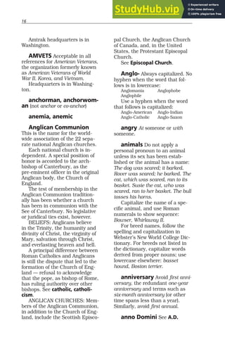 16
Amtrak headquarters is in
Washington.
AMVETS Acceptable in all
references for American Veterans,
the organization formerly known
as American Veterans of World
War II, Korea, and Vietnam.
Headquarters is in Washing-
ton.
anchorman, anchorwom-
an (not anchor or co-anchor)
anemia, anemic
Anglican Communion
This is the name for the world-
wide association of the 22 sepa-
rate national Anglican churches.
Each national church is in-
dependent. A special position of
honor is accorded to the arch-
bishop of Canterbury, as the
pre-eminent officer in the original
Anglican body, the Church of
England.
The test of membership in the
Anglican Communion tradition-
ally has been whether a church
has been in communion with the
See of Canterbury. No legislative
or juridical ties exist, however.
BELIEFS: Anglicans believe
in the Trinity, the humanity and
divinity of Christ, the virginity of
Mary, salvation through Christ,
and everlasting heaven and hell.
A principal difference between
Roman Catholics and Anglicans
is still the dispute that led to the
formation of the Church of Eng-
land — refusal to acknowledge
that the pope, as bishop of Rome,
has ruling authority over other
bishops. See catholic, catholi-
cism.
ANGLICAN CHURCHES: Mem-
bers of the Anglican Communion,
in addition to the Church of Eng-
land, include the Scottish Episco-
pal Church, the Anglican Church
of Canada, and, in the United
States, the Protestant Episcopal
Church.
See Episcopal Church.
Anglo- Always capitalized. No
hyphen when the word that fol-
lows is in lowercase:
Anglomania Anglophobe
Anglophile
Use a hyphen when the word
that follows is capitalized:
Anglo-American Anglo-Indian
Anglo-Catholic Anglo-Saxon
angry At someone or with
someone.
animals Do not apply a
personal pronoun to an animal
unless its sex has been estab-
lished or the animal has a name:
The dog was scared; it barked.
Rover was scared; he barked. The
cat, which was scared, ran to its
basket. Susie the cat, who was
scared, ran to her basket. The bull
tosses his horns.
Capitalize the name of a spe-
cific animal, and use Roman
numerals to show sequence:
Bowser, Whirlaway II.
For breed names, follow the
spelling and capitalization in
Webster’s New World College Dic-
tionary. For breeds not listed in
the dictionary, capitalize words
derived from proper nouns; use
lowercase elsewhere: basset
hound, Boston terrier.
anniversary Avoid first anni-
versary, the redundant one-year
anniversary and terms such as
six-month anniversary (or other
time spans less than a year).
Similarly, avoid first annual.
anno Domini See A.D.
 