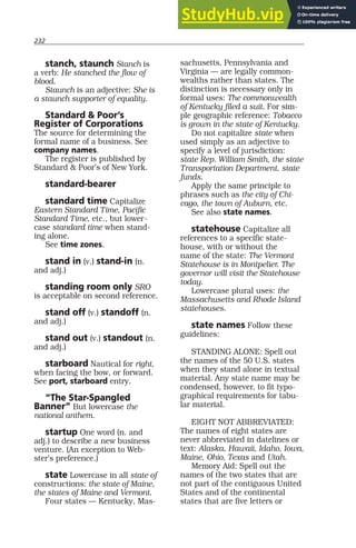 232
stanch, staunch Stanch is
a verb: He stanched the flow of
blood.
Staunch is an adjective: She is
a staunch supporter of equality.
Standard & Poor’s
Register of Corporations
The source for determining the
formal name of a business. See
company names.
The register is published by
Standard & Poor’s of New York.
standard-bearer
standard time Capitalize
Eastern Standard Time, Pacific
Standard Time, etc., but lower-
case standard time when stand-
ing alone.
See time zones.
stand in (v.) stand-in (n.
and adj.)
standing room only SRO
is acceptable on second reference.
stand off (v.) standoff (n.
and adj.)
stand out (v.) standout (n.
and adj.)
starboard Nautical for right,
when facing the bow, or forward.
See port, starboard entry.
“The Star-Spangled
Banner” But lowercase the
national anthem.
startup One word (n. and
adj.) to describe a new business
venture. (An exception to Web-
ster’s preference.)
state Lowercase in all state of
constructions: the state of Maine,
the states of Maine and Vermont.
Four states — Kentucky, Mas-
sachusetts, Pennsylvania and
Virginia — are legally common-
wealths rather than states. The
distinction is necessary only in
formal uses: The commonwealth
of Kentucky filed a suit. For sim-
ple geographic reference: Tobacco
is grown in the state of Kentucky.
Do not capitalize state when
used simply as an adjective to
specify a level of jurisdiction:
state Rep. William Smith, the state
Transportation Department, state
funds.
Apply the same principle to
phrases such as the city of Chi-
cago, the town of Auburn, etc.
See also state names.
statehouse Capitalize all
references to a specific state-
house, with or without the
name of the state: The Vermont
Statehouse is in Montpelier. The
governor will visit the Statehouse
today.
Lowercase plural uses: the
Massachusetts and Rhode Island
statehouses.
state names Follow these
guidelines:
STANDING ALONE: Spell out
the names of the 50 U.S. states
when they stand alone in textual
material. Any state name may be
condensed, however, to fit typo-
graphical requirements for tabu-
lar material.
EIGHT NOT ABBREVIATED:
The names of eight states are
never abbreviated in datelines or
text: Alaska, Hawaii, Idaho, Iowa,
Maine, Ohio, Texas and Utah.
Memory Aid: Spell out the
names of the two states that are
not part of the contiguous United
States and of the continental
states that are five letters or
 